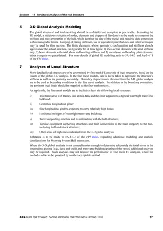 Section 11 Structural Analysis of the Hull Structure
ABS GUIDE FOR ‘DYNAMIC LOADING APPROACH’ FOR FPSO INSTALLATIONS . 2010 37
5 3-D Global Analysis Modeling
The global structural and load modeling should be as detailed and complete as practicable. In making the
FE model, a judicious selection of nodes, elements and degrees of freedom is to be made to represent the
stiffness and mass properties of the hull, while keeping the size of the model and required data generation
within manageable limits. Lumping of plating stiffeners, use of equivalent plate thickness and other techniques
may be used for this purpose. The finite elements, whose geometry, configuration and stiffness closely
approximate the actual structure, can typically be of three types: 1) truss or bar elements with axial stiffness
only, 2) beam elements with axial, shear and bending stiffness, and 3) membrane and bending plate elements,
either triangular or quadrilateral. For more details of global FE modeling, refer to 5A-1-4/3 and 5A-3-4/11
of the FPI Rules.
7 Analyses of Local Structure
More detailed local stresses are to be determined by fine mesh FE analysis of local structures, based on the
results of the global 3-D analysis. In the fine mesh models, care is to be taken to represent the structure’s
stiffness as well as its geometry accurately. Boundary displacements obtained from the 3-D global analysis
are to be used as boundary conditions in the fine mesh analysis. In addition to the boundary constraints,
the pertinent local loads should be reapplied to the fine-mesh models.
As applicable, the fine mesh models are to include at least the following local structures:
i) Two transverse web frames, one at mid-tank and the other adjacent to a typical watertight transverse
bulkhead;
ii) Centerline longitudinal girder;
iii) Side longitudinal girders, expected to carry relatively high loads;
iv) Horizontal stringers of watertight transverse bulkhead;
v) Turret supporting structure and its interaction with the hull structure;
vi) Topside equipment supporting structures and their connections to the main supports to the hull,
including hull underdeck structure;
vii) Other areas of high stress indicated from the 3-D global analysis.
Reference is to be made to 5A-1-4/3 of the FPI Rules, regarding additional modeling and analysis
considerations for Mooring System/Hull interaction.
Where the 3-D global analysis is not comprehensive enough to determine adequately the total stress in the
longitudinal plating (e.g., deck and shell) and transverse bulkhead plating of the vessel, additional analyses
may be required. Such analyses may not require the performance of fine mesh FE analysis, where the
needed results can be provided by another acceptable method.
 