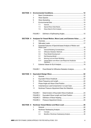 ABS GUIDE FOR ‘DYNAMIC LOADING APPROACH’ FOR FPSO INSTALLATIONS . 2010 v
SECTION 3 Environmental Conditions................................................................... 12
1 Basic Considerations ........................................................................12
3 Wave Spectra ...................................................................................12
5 Wave Spreading ...............................................................................14
7 Environmental Data ..........................................................................15
7.1 General..........................................................................................15
7.3 Special Wave Data Needs.............................................................15
7.5 Wave Data for DLA Analysis .........................................................16
FIGURE 1 Definition of Sp®reading Angles.............................................15
SECTION 4 Analyses for Vessel Motion, Wave Load, and Extreme Value.......... 17
1 Overview ...........................................................................................17
3 Still-water Loads ...............................................................................17
5 Essential Features of Spectral-based Analysis of Motion and
Wave Load........................................................................................18
5.1 General Modeling Considerations .................................................18
5.3 Diffraction-Radiation Methods .......................................................18
5.5 Panel Model Development ............................................................18
5.7 Roll Damping Model ......................................................................19
5.9 Mooring Line and Riser Modeling..................................................19
5.11 Vessel Motion and Wave Load Response Amplitude
Operators ......................................................................................19
7 Extreme Values for DLA Analysis.....................................................19
FIGURE 1 Panel Model for Diffraction-Radiation Analysis.......................18
SECTION 5 Equivalent Design Wave...................................................................... 22
1 General .............................................................................................22
3 Equivalent Wave Amplitude..............................................................22
5 Wave Frequency and Length............................................................22
7 Phase Angle and Wave Crest Position.............................................23
9 Instantaneous Load Components in a Load Case ...........................24
11 Nonlinear Pressure Adjustment Near the Waterline.........................25
FIGURE 1 Determination of Equivalent Wave Amplitude ........................23
FIGURE 2 Equivalent Wave Length and Crest Position ..........................23
FIGURE 3 Definition of Wave Heading ....................................................24
FIGURE 4 Pressure Adjustment Zones....................................................25
SECTION 6 Nonlinear Vessel Motion and Wave Load .......................................... 26
1 General .............................................................................................26
3 Nonlinear Seakeeping Analysis........................................................26
3.1 Concept.........................................................................................26
3.3 Benefits of Nonlinear Seakeeping Analysis...................................26
 