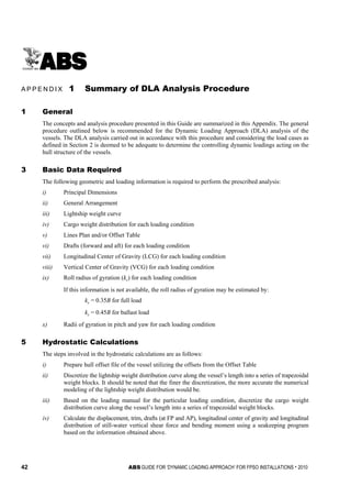 42 ABS GUIDE FOR ‘DYNAMIC LOADING APPROACH’ FOR FPSO INSTALLATIONS . 2010
A p p e n d i x 1 : S u m m a r y o f D L A A n a l y s i s P r o c e d u r e
A P P E N D I X 1 Summary of DLA Analysis Procedure
1 General
The concepts and analysis procedure presented in this Guide are summarized in this Appendix. The general
procedure outlined below is recommended for the Dynamic Loading Approach (DLA) analysis of the
vessels. The DLA analysis carried out in accordance with this procedure and considering the load cases as
defined in Section 2 is deemed to be adequate to determine the controlling dynamic loadings acting on the
hull structure of the vessels.
3 Basic Data Required
The following geometric and loading information is required to perform the prescribed analysis:
i) Principal Dimensions
ii) General Arrangement
iii) Lightship weight curve
iv) Cargo weight distribution for each loading condition
v) Lines Plan and/or Offset Table
vi) Drafts (forward and aft) for each loading condition
vii) Longitudinal Center of Gravity (LCG) for each loading condition
viii) Vertical Center of Gravity (VCG) for each loading condition
ix) Roll radius of gyration (kr) for each loading condition
If this information is not available, the roll radius of gyration may be estimated by:
kr = 0.35B for full load
kr = 0.45B for ballast load
x) Radii of gyration in pitch and yaw for each loading condition
5 Hydrostatic Calculations
The steps involved in the hydrostatic calculations are as follows:
i) Prepare hull offset file of the vessel utilizing the offsets from the Offset Table
ii) Discretize the lightship weight distribution curve along the vessel’s length into a series of trapezoidal
weight blocks. It should be noted that the finer the discretization, the more accurate the numerical
modeling of the lightship weight distribution would be.
iii) Based on the loading manual for the particular loading condition, discretize the cargo weight
distribution curve along the vessel’s length into a series of trapezoidal weight blocks.
iv) Calculate the displacement, trim, drafts (at FP and AP), longitudinal center of gravity and longitudinal
distribution of still-water vertical shear force and bending moment using a seakeeping program
based on the information obtained above.
 