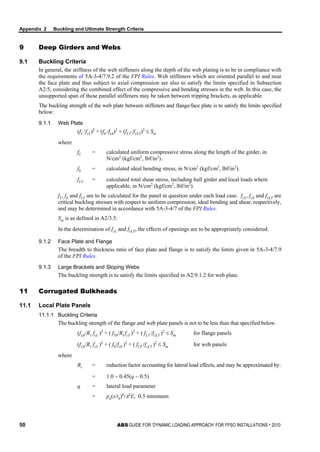 Appendix 2 Buckling and Ultimate Strength Criteria
50 ABS GUIDE FOR ‘DYNAMIC LOADING APPROACH’ FOR FPSO INSTALLATIONS . 2010
9 Deep Girders and Webs
9.1 Buckling Criteria
In general, the stiffness of the web stiffeners along the depth of the web plating is to be in compliance with
the requirements of 5A-3-4/7.9.2 of the FPI Rules. Web stiffeners which are oriented parallel to and near
the face plate and thus subject to axial compression are also to satisfy the limits specified in Subsection
A2/5, considering the combined effect of the compressive and bending stresses in the web. In this case, the
unsupported span of these parallel stiffeners may be taken between tripping brackets, as applicable.
The buckling strength of the web plate between stiffeners and flange/face plate is to satisfy the limits specified
below:
9.1.1 Web Plate
(fL /fcL)2
+ (fb /fcb)2
+ (fLT /fcLT)2
≤ Sm
where
fL = calculated uniform compressive stress along the length of the girder, in
N/cm2
(kgf/cm2
, lbf/in2
).
fb = calculated ideal bending stress, in N/cm2
(kgf/cm2
, lbf/in2
).
fLT = calculated total shear stress, including hull girder and local loads where
applicable, in N/cm2
(kgf/cm2
, lbf/in2
).
fL, fb and fLT are to be calculated for the panel in question under each load case. fcL, fcb and fcLT are
critical buckling stresses with respect to uniform compression, ideal bending and shear, respectively,
and may be determined in accordance with 5A-3-4/7 of the FPI Rules.
Sm is as defined in A2/3.5.
In the determination of fcL and fcLT, the effects of openings are to be appropriately considered.
9.1.2 Face Plate and Flange
The breadth to thickness ratio of face plate and flange is to satisfy the limits given in 5A-3-4/7.9
of the FPI Rules.
9.1.3 Large Brackets and Sloping Webs
The buckling strength is to satisfy the limits specified in A2/9.1.2 for web plate.
11 Corrugated Bulkheads
11.1 Local Plate Panels
11.1.1 Buckling Criteria
The buckling strength of the flange and web plate panels is not to be less than that specified below.
(fLb/R fcL )2
+ ( fTb/Rt fcT )2
+ ( fLT /fcLT )2
≤ Sm for flange panels
(fLb/R fcL )2
+ ( fb/fcb )2
+ ( fLT /fcLT )2
≤ Sm for web panels
where
Rt = reduction factor accounting for lateral load effects, and may be approximated by:
= 1.0 − 0.45(q − 0.5)
q = lateral load parameter
= pn(s/tn)4
/π2
E, 0.5 minimum
 