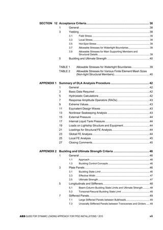 ABS GUIDE FOR ‘DYNAMIC LOADING APPROACH’ FOR FPSO INSTALLATIONS . 2010 vii
SECTION 12 Acceptance Criteria.............................................................................. 38
1 General .............................................................................................38
3 Yielding .............................................................................................38
3.1 Field Stress ...................................................................................39
3.3 Local Stress...................................................................................39
3.5 Hot-Spot Stress.............................................................................39
3.7 Allowable Stresses for Watertight Boundaries...............................39
3.9 Allowable Stresses for Main Supporting Members and
Structural Details ...........................................................................39
5 Buckling and Ultimate Strength ........................................................40
TABLE 1 Allowable Stresses for Watertight Boundaries........................39
TABLE 2 Allowable Stresses for Various Finite Element Mesh Sizes
(Non-tight Structural Members)...............................................40
APPENDIX 1 Summary of DLA Analysis Procedure................................................ 42
1 General .............................................................................................42
3 Basic Data Required.........................................................................42
5 Hydrostatic Calculations ...................................................................42
7 Response Amplitude Operators (RAOs)...........................................43
9 Extreme Values.................................................................................43
11 Equivalent Design Waves.................................................................43
13 Nonlinear Seakeeping Analysis........................................................43
15 External Pressure .............................................................................44
17 Internal Liquid Tank Pressure...........................................................44
19 Loads on Lightship Structure and Equipment...................................44
21 Loadings for Structural FE Analysis..................................................44
23 Global FE Analysis............................................................................44
25 Local FE Analysis .............................................................................45
27 Closing Comments............................................................................45
APPENDIX 2 Buckling and Ultimate Strength Criteria ............................................ 46
1 General .............................................................................................46
1.1 Approach.......................................................................................46
1.3 Buckling Control Concepts ............................................................46
3 Plate Panels......................................................................................46
3.1 Buckling State Limit.......................................................................46
3.3 Effective Width ..............................................................................47
3.5 Ultimate Strength...........................................................................47
5 Longitudinals and Stiffeners..............................................................48
5.1 Beam-Column Buckling State Limits and Ultimate Strength..........48
5.3 Torsional-Flexural Buckling State Limit .........................................49
7 Stiffened Panels................................................................................49
7.1 Large Stiffened Panels between Bulkheads..................................49
7.3 Uniaxially Stiffened Panels between Transverses and Girders .....49
 