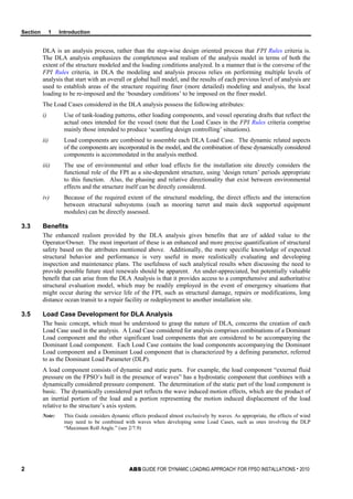 Section 1 Introduction
2 ABS GUIDE FOR ‘DYNAMIC LOADING APPROACH’ FOR FPSO INSTALLATIONS . 2010
DLA is an analysis process, rather than the step-wise design oriented process that FPI Rules criteria is.
The DLA analysis emphasizes the completeness and realism of the analysis model in terms of both the
extent of the structure modeled and the loading conditions analyzed. In a manner that is the converse of the
FPI Rules criteria, in DLA the modeling and analysis process relies on performing multiple levels of
analysis that start with an overall or global hull model, and the results of each previous level of analysis are
used to establish areas of the structure requiring finer (more detailed) modeling and analysis, the local
loading to be re-imposed and the ‘boundary conditions’ to be imposed on the finer model.
The Load Cases considered in the DLA analysis possess the following attributes:
i) Use of tank-loading patterns, other loading components, and vessel operating drafts that reflect the
actual ones intended for the vessel (note that the Load Cases in the FPI Rules criteria comprise
mainly those intended to produce ‘scantling design controlling’ situations).
ii) Load components are combined to assemble each DLA Load Case. The dynamic related aspects
of the components are incorporated in the model, and the combination of these dynamically considered
components is accommodated in the analysis method.
iii) The use of environmental and other load effects for the installation site directly considers the
functional role of the FPI as a site-dependent structure, using ‘design return’ periods appropriate
to this function. Also, the phasing and relative directionality that exist between environmental
effects and the structure itself can be directly considered.
iv) Because of the required extent of the structural modeling, the direct effects and the interaction
between structural subsystems (such as mooring turret and main deck supported equipment
modules) can be directly assessed.
3.3 Benefits
The enhanced realism provided by the DLA analysis gives benefits that are of added value to the
Operator/Owner. The most important of these is an enhanced and more precise quantification of structural
safety based on the attributes mentioned above. Additionally, the more specific knowledge of expected
structural behavior and performance is very useful in more realistically evaluating and developing
inspection and maintenance plans. The usefulness of such analytical results when discussing the need to
provide possible future steel renewals should be apparent. An under-appreciated, but potentially valuable
benefit that can arise from the DLA Analysis is that it provides access to a comprehensive and authoritative
structural evaluation model, which may be readily employed in the event of emergency situations that
might occur during the service life of the FPI, such as structural damage, repairs or modifications, long
distance ocean transit to a repair facility or redeployment to another installation site.
3.5 Load Case Development for DLA Analysis
The basic concept, which must be understood to grasp the nature of DLA, concerns the creation of each
Load Case used in the analysis. A Load Case considered for analysis comprises combinations of a Dominant
Load component and the other significant load components that are considered to be accompanying the
Dominant Load component. Each Load Case contains the load components accompanying the Dominant
Load component and a Dominant Load component that is characterized by a defining parameter, referred
to as the Dominant Load Parameter (DLP).
A load component consists of dynamic and static parts. For example, the load component “external fluid
pressure on the FPSO’s hull in the presence of waves” has a hydrostatic component that combines with a
dynamically considered pressure component. The determination of the static part of the load component is
basic. The dynamically considered part reflects the wave induced motion effects, which are the product of
an inertial portion of the load and a portion representing the motion induced displacement of the load
relative to the structure’s axis system.
Note: This Guide considers dynamic effects produced almost exclusively by waves. As appropriate, the effects of wind
may need to be combined with waves when developing some Load Cases, such as ones involving the DLP
“Maximum Roll Angle.” (see 2/7.9)
 