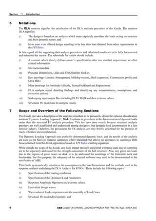 Section 1 Introduction
4 ABS GUIDE FOR ‘DYNAMIC LOADING APPROACH’ FOR FPSO INSTALLATIONS . 2010
5 Notations
The DLA notation signifies the satisfaction of the DLA analysis procedure of this Guide. The notation
DLA signifies:
i) The design is based on an analysis which more explicitly considers the loads acting on structure
and their dynamic nature, and
ii) In no case is an offered design scantling to be less than that obtained from other requirements in
the FPI Rules.
In this regard, all the supporting data analysis procedures and calculated results are to be fully documented
and submitted for review. The submittals for review should include:
i) A contract which clearly defines owner’s specification other tan standard requirement, or other
critical information
ii) Site metocean data
iii) Principal Dimensions, Lines and Trim/Stability booklet
iv) Key drawings (General Arrangement, Midship section, Shell expansion, Construction profile and
Deck plan)
v) More drawings for Forebody/Aftbody, Typical bulkhead and Engine room
vi) DLA analysis report detailing findings and identifying any inconsistencies, assumptions, and
corrective actions
vii) Seakeeping input/output files including DLPs’ RAO and their extreme values
viii) Structural FE model and its analysis results
7 Scope and Overview of the Following Sections
This Guide provides a description of the analysis procedure to be pursued to obtain the optional classification
notation ‘Dynamic Loading Approach’, DLA. Emphasis is given here to the determination of dynamic loads
rather than the structural FE analysis procedure. This has been done mainly because structural analysis
practices are well established and understood among designers, but dynamic load determination is a less
familiar subject. Therefore, the procedures for FE analysis are only briefly described for the purpose of
ready reference and completeness.
The Dynamic Loading Approach uses explicitly determined dynamic loads, and the results of the analysis
are used as the basis to increase scantlings where indicated, but allows no decreases in scantlings form
those obtained form the direct application based on FPI Rules scantling equations.
While outside the scope of this Guide, any local impact pressure and global whipping loads due to slamming
are to be separately addressed for the strength assessment of the hull structure. Also, any green sea loads
due to the ingress of green water on deck is to be addressed for scantlings of the forecastle deck and
breakwater. For this purpose, the adequacy of the selected software may need to be demonstrated to the
satisfaction of ABS.
This Guide systematically introduces the assumptions in the load formulation and the methods used in the
response analysis underlying the DLA Analysis for FPSOs. These include the following topics:
i) Specification of the loading conditions
ii) Specification of the Dominant Load Parameters
iii) Response Amplitude Operators and extreme values
iv) Equivalent design waves
v) Wave-induced load components and the assembly of Load Cases
vi) Structural FE model development; and
 