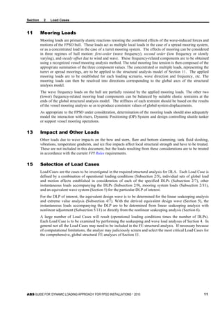 Section 2 Load Cases
ABS GUIDE FOR ‘DYNAMIC LOADING APPROACH’ FOR FPSO INSTALLATIONS . 2010 11
11 Mooring Loads
Mooring loads are primarily elastic reactions resisting the combined effects of the wave-induced forces and
motions of the FPSO hull. Those loads act as multiple local loads in the case of a spread mooring system,
or as a concentrated load in the case of a turret mooring system. The effects of mooring can be considered
in three regimes of hull motion: first-order (wave frequency), second order (low frequency or slowly
varying), and steady offset due to wind and wave. These frequency-related components are to be obtained
using a recognized vessel mooring analysis method. The total mooring line tension is then composed of the
appropriate summation of the three component values. The concentrated or multiple loads, representing the
turret or spread moorings, are to be applied to the structural analysis model of Section 11. The applied
mooring loads are to be established for each loading scenario, wave direction and frequency, etc. The
mooring loads can then be resolved into directions corresponding to the global axes of the structural
analysis model.
The wave frequency loads on the hull are partially resisted by the applied mooring loads. The other two
(lower) frequency-related mooring load components can be balanced by suitable elastic restraints at the
ends of the global structural analysis model. The stiffness of each restraint should be based on the results
of the vessel mooring analysis so as to produce consistent values of global system displacements.
As appropriate to the FPSO under consideration, determination of the mooring loads should also adequately
model the interaction with risers, Dynamic Positioning (DP) System and design controlling shuttle tanker
or support vessel mooring operations.
13 Impact and Other Loads
Other loads due to wave impacts on the bow and stern, flare and bottom slamming, tank fluid sloshing,
vibrations, temperature gradients, and ice floe impacts affect local structural strength and have to be treated.
These are not included in this document, but the loads resulting from these considerations are to be treated
in accordance with the current FPI Rules requirements.
15 Selection of Load Cases
Load Cases are the cases to be investigated in the required structural analysis for DLA. Each Load Case is
defined by a combination of operational loading conditions (Subsection 2/5), individual sets of global load
and motion effects established in consideration of each of the specified DLPs (Subsection 2/7), other
instantaneous loads accompanying the DLPs (Subsection 2/9), mooring system loads (Subsection 2/11),
and an equivalent wave system (Section 5) for the particular DLP of interest.
For the DLP of interest, the equivalent design wave is to be determined for the linear seakeeping analysis
and extreme value analysis (Subsection 4/7). With the derived equivalent design wave (Section 5), the
instantaneous loads accompanying the DLP are to be determined from linear seakeeping analysis with
nonlinear adjustment (Subsection 5/11) or directly from the nonlinear seakeeping analysis (Section 6).
A large number of Load Cases will result (operational loading conditions times the number of DLPs).
Each Load Case is to be examined by performing the seakeeping and wave load analyses of Section 4. In
general not all the Load Cases may need to be included in the FE structural analysis. If necessary because
of computational limitations, the analyst may judiciously screen and select the most critical Load Cases for
the comprehensive, global structural FE analyses of Section 11.
 