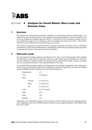 ABS GUIDE FOR ‘DYNAMIC LOADING APPROACH’ FOR FPSO INSTALLATIONS . 2010 17
S e c t i o n 4 : A n a l y s e s f o r V e s s e l M o t i o n , W a v e L o a d , a n d E x t r e m e V a l u e
S E C T I O N 4 Analyses for Vessel Motion, Wave Load, and
Extreme Value
1 Overview
This Section lists essential features about the calculation of vessel motions and wave induced loads. It is
expected that such calculations will be made using the Spectral-based approach, which by definition relies
on the use of Response Amplitude Operators (RAO’s). Each RAO is to be calculated for regular waves of
unit amplitude for ranges of wave frequencies and wave headings that will be given below. These RAOs
will also be used to determine the equivalent design wave system.
This Section also specifies the expected outcome of analysis to establish an Extreme Value of a Dominant
Load Parameter. Still-water load determination is described first, followed by the seakeeping analysis procedure
to determine the dynamic vessel motion and wave load RAOs.
3 Still-water Loads
For each operational loading condition (see Subsection 2/5), with a vessel’s hull geometry offset, lightship
and deadweight as input data, the hull girder shear force and bending moment distributions in still water
are to be computed at a sufficient number of transverse sections along the hull’s length, in order to accurately
take into account discontinuities in the weight distribution of the vessel.
At a statically balanced loading condition, the displacement, trim and draft, Longitudinal Center of Buoyancy
(LCB), transverse metacentric height (GMT), longitudinal metacentric height (GML) and still-water bending
moment (SWBM) should be checked to meet the following tolerances:
Displacement: ±1%
Trim: ±0.5 degrees
Draft:
Forward ±1 cm (0.4 in.)
Mean ±1 cm (0.4 in.)
Aft ±1 cm (0.4 in.)
LCB: ±0.1% of length
GMT: ±2%
GML: ±2%
SWBM: ±5%
Additionally, the longitudinal locations of the maximum and the minimum still-water bending moments
and, if appropriate, that of zero SWBM should be checked to assure proper distribution of the SWBM along
the vessel’s length.
 