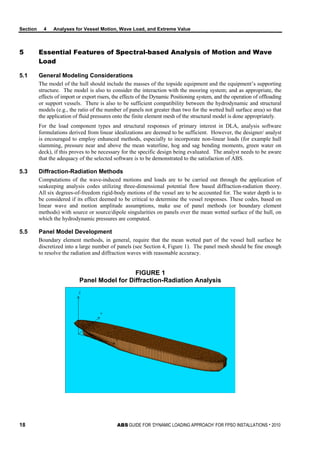 Section 4 Analyses for Vessel Motion, Wave Load, and Extreme Value
18 ABS GUIDE FOR ‘DYNAMIC LOADING APPROACH’ FOR FPSO INSTALLATIONS . 2010
5 Essential Features of Spectral-based Analysis of Motion and Wave
Load
5.1 General Modeling Considerations
The model of the hull should include the masses of the topside equipment and the equipment’s supporting
structure. The model is also to consider the interaction with the mooring system; and as appropriate, the
effects of import or export risers, the effects of the Dynamic Positioning system, and the operation of offloading
or support vessels. There is also to be sufficient compatibility between the hydrodynamic and structural
models (e.g., the ratio of the number of panels not greater than two for the wetted hull surface area) so that
the application of fluid pressures onto the finite element mesh of the structural model is done appropriately.
For the load component types and structural responses of primary interest in DLA, analysis software
formulations derived from linear idealizations are deemed to be sufficient. However, the designer/ analyst
is encouraged to employ enhanced methods, especially to incorporate non-linear loads (for example hull
slamming, pressure near and above the mean waterline, hog and sag bending moments, green water on
deck), if this proves to be necessary for the specific design being evaluated. The analyst needs to be aware
that the adequacy of the selected software is to be demonstrated to the satisfaction of ABS.
5.3 Diffraction-Radiation Methods
Computations of the wave-induced motions and loads are to be carried out through the application of
seakeeping analysis codes utilizing three-dimensional potential flow based diffraction-radiation theory.
All six degrees-of-freedom rigid-body motions of the vessel are to be accounted for. The water depth is to
be considered if its effect deemed to be critical to determine the vessel responses. These codes, based on
linear wave and motion amplitude assumptions, make use of panel methods (or boundary element
methods) with source or source/dipole singularities on panels over the mean wetted surface of the hull, on
which the hydrodynamic pressures are computed.
5.5 Panel Model Development
Boundary element methods, in general, require that the mean wetted part of the vessel hull surface be
discretized into a large number of panels (see Section 4, Figure 1). The panel mesh should be fine enough
to resolve the radiation and diffraction waves with reasonable accuracy.
FIGURE 1
Panel Model for Diffraction-Radiation Analysis
 