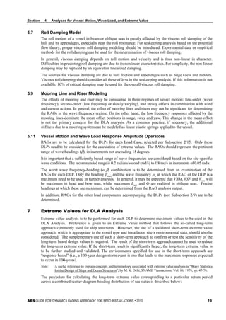 Section 4 Analyses for Vessel Motion, Wave Load, and Extreme Value
ABS GUIDE FOR ‘DYNAMIC LOADING APPROACH’ FOR FPSO INSTALLATIONS . 2010 19
5.7 Roll Damping Model
The roll motion of a vessel in beam or oblique seas is greatly affected by the viscous roll damping of the
hull and its appendages, especially near the roll resonance. For seakeeping analysis based on the potential
flow theory, proper viscous roll damping modeling should be introduced. Experimental data or empirical
methods for the roll damping can be used for the determination of viscous roll damping.
In general, viscous damping depends on roll motion and velocity and is thus non-linear in character.
Difficulties in predicting roll damping are due to its nonlinear characteristics. For simplicity, the non-linear
damping may be replaced by an equivalent linearized damping.
The sources for viscous damping are due to hull friction and appendages such as bilge keels and rudders.
Viscous roll damping should consider all these effects in the seakeeping analysis. If this information is not
available, 10% of critical damping may be used for the overall viscous roll damping.
5.9 Mooring Line and Riser Modeling
The effects of mooring and riser may be considered in three regimes of vessel motion: first-order (wave
frequency), second-order (low frequency or slowly varying), and steady offsets in combination with wind
and current actions. In general, the effect of mooring lines and risers may not be significant for determining
the RAOs in the wave frequency regime. On the other hand, the low frequency responses affected by the
mooring lines dominate the mean offset positions in surge, sway and yaw. This change in the mean offset
is not the primary concern for the DLA analysis. As a common practice, if necessary, the additional
stiffness due to a mooring system can be modeled as linear elastic springs applied to the vessel.
5.11 Vessel Motion and Wave Load Response Amplitude Operators
RAOs are to be calculated for the DLPs for each Load Case, selected per Subsection 2/15. Only these
DLPs need to be considered for the calculation of extreme values. The RAOs should represent the pertinent
range of wave headings (β), in increments not exceeding 15 degrees.
It is important that a sufficiently broad range of wave frequencies are considered based on the site-specific
wave conditions. The recommended range is 0.2 radians/second (rad/s) to 1.8 rad/s in increments of 0.05 rad/s.
The worst wave frequency-heading (ω,β) combination is to be determined from an examination of the
RAOs for each DLP. Only the heading βmax and the wave frequency ωe at which the RAO of the DLP is a
maximum need to be used in further analysis. In general, it may be expected that VBM, VSF and Vacc will
be maximum in head and bow seas, while maximum Lacc and Φ are realized in oblique seas. Precise
headings at which these are maximum, can be determined from the RAO analysis output.
In addition, RAOs for the other load components accompanying the DLPs (see Subsection 2/9) are to be
determined.
7 Extreme Values for DLA Analysis
Extreme value analysis is to be performed for each DLP to determine maximum values to be used in the
DLA Analysis. Preference is given to an Extreme Value method that follows the so-called long-term
approach commonly used for ship structures. However, the use of a validated short-term extreme value
approach, which is appropriate to the vessel type and installation site’s environmental data, should also be
considered. The supplementary use of such a short-term approach to confirm or test the sensitivity of the
long-term based design values is required. The result of the short-term approach cannot be used to reduce
the long-term extreme value. If the short-term result is significantly larger, the long-term extreme value is
to be further studied and validated. The environments specified for use in the short-term approach are
“response based” (i.e., a 100-year design storm event is one that leads to the maximum responses expected
to occur in 100-years).
Note: A useful reference to explain concepts and terminology associated with extreme value analysis is “Wave Statistics
for the Design of Ships and Ocean Structures”, by M. K. Ochi, SNAME Transactions, Vol. 86, 1978, pp. 47-76.
The procedure for calculating the long-term extreme value corresponding to a particular return period
across a combined scatter-diagram-heading distribution of sea states is described below:
 