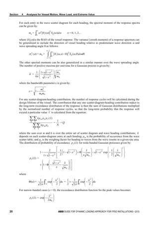 Section 4 Analyses for Vessel Motion, Wave Load, and Extreme Value
20 ABS GUIDE FOR ‘DYNAMIC LOADING APPROACH’ FOR FPSO INSTALLATIONS . 2010
For each entry in the wave scatter diagram for each heading, the spectral moment of the response spectra
can be given by:
mn = ∫
∞
0
2
)()( ωωωω η dSHi
n
n = 0, 1, 2…
where |Hi(ω)|is the RAO of the vessel response. The variance (zeroth moment) of a response spectrum can
be generalized to include the direction of vessel heading relative to predominant wave direction α and
wave spreading angle θ as follows:
2
iσ (α) = m0 = ∫ ∫−
∞
−
2/
2/
0
2
θ)θ,()θ,(
π
π
η ωωαω ddSHi
The other spectral moments can be also generalized in a similar manner over the wave spreading angle.
The number of positive maxima per unit time for a Gaussian process is given by:
n =
0
2
2
2
1
11
4
1
m
m








−
−+
ε
ε
π
where the bandwidth parameter ε is given by:
ε =
40
2
2
1
mm
m
−
For any scatter-diagram-heading contribution, the number of response cycles will be calculated during the
design lifetime of the vessel. The contribution that any one scatter-diagram-heading contribution makes to
the long-term exceedance distribution of the response is then the sum of Gaussian distributions multiplied
by the normalized number of response cycles, so that the long-term probability that the response will
exceed a particular value x is calculated from the equation:
∑∑
∑∑
m k
km
m k
xkm
ppn
xpppn )(
=
N
1
= Q
where the sum over m and k is over the entire set of scatter diagram and wave heading contributions; n
depends on each scatter-diagram entry at each heading; pm is the probability of occurrence from the wave
scatter table; and pk is the weighing factor for heading to waves from the wave rosette in a given site area.
The distribution of probability of exceedance )(xpx for wide-banded Gaussian processes given by:
)(xpx =



















 −
−Φ−×























−−−








Φ+



 −−−
−+
−
0
2
2
0
2
0
2
2
1
1
2
1
exp111
2
1
11
2
1
m
x
m
x
m
x
ε
ε
ε
ε
ε
ε
where
Φ(u) = ∫∞− 







−
u
du
u
2
exp
2
1 2
π
= ∫ 







−+
u
du
u
0
2
2
exp
2
1
2
1
π
For narrow-banded cases (ε = 0), the exceedance distribution function for the peak values becomes:
)(xpx = 







−
0
2
2
exp
m
x
 