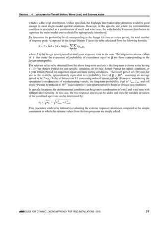 Section 4 Analyses for Vessel Motion, Wave Load, and Extreme Value
ABS GUIDE FOR ‘DYNAMIC LOADING APPROACH’ FOR FPSO INSTALLATIONS . 2010 21
which is a Rayleigh distribution. Unless specified, the Rayleigh distribution approximation would be good
enough in most single-modal spectral situations. However, in the specific site where the environmental
condition is described as a combination of swell and wind seas, the wide-banded Gaussian distribution to
represent the multi-modal spectra should be appropriately introduced.
To determine the probability level corresponding to the design life time or return period, the total number
of response peaks N expected in the design lifetime T (years) is to be calculated from the following formula:
N = T × 365 × 24 × 3600 × ∑∑m k
km ppn
where T is the design return period or total years exposure time to the seas. The long-term extreme values
of x that make the expression of probability of exceedance equal to Q are those corresponding to the
design return period.
The relevant value to be obtained from the above long-term analysis is the long-term extreme value having
a 100-year Return Period for site-specific condition, or 10-year Return Period for transit condition, or
1-year Return Period for inspection/repair and tank testing conditions. The return period of 100 years for
site is, for example, approximately equivalent to a probability level of Q = 10-8.7
, assuming an average
period to be 7 sec. (Refer to Subsection 3/1 concerning reduced return periods.) However, considering the
operational considerations of weathervaning vessels, the long-term probability level of Vacc, Lacc and roll
angle (Φ) may be reduced to 10-6.5
(equivalent to 1-year return period) in beam or oblique sea conditions
In specific locations, the environmental condition can be given in combination of swell and wind seas with
different directionality. In this case, the two response spectra can be added and then the standard deviation
of the combined spectrum can be determined by:
σc = 0m = 22
swellwave σσ +
This procedure tends to be rational in evaluating the extreme response calculation compared to the simple
summation in which the extreme values from the two processes are simply added.
 