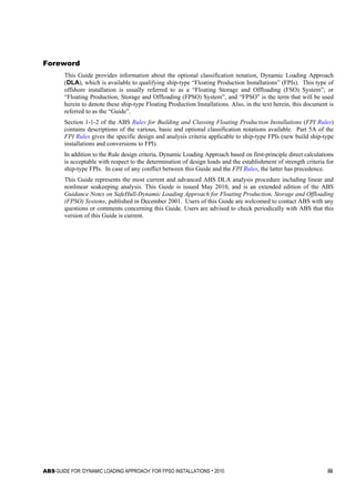 ABS GUIDE FOR ‘DYNAMIC LOADING APPROACH’ FOR FPSO INSTALLATIONS . 2010 iii
F o r e w o r d
Foreword
This Guide provides information about the optional classification notation, Dynamic Loading Approach
(DLA), which is available to qualifying ship-type “Floating Production Installations” (FPIs). This type of
offshore installation is usually referred to as a “Floating Storage and Offloading (FSO) System”; or
“Floating Production, Storage and Offloading (FPSO) System”, and “FPSO” is the term that will be used
herein to denote these ship-type Floating Production Installations. Also, in the text herein, this document is
referred to as the “Guide”.
Section 1-1-2 of the ABS Rules for Building and Classing Floating Production Installations (FPI Rules)
contains descriptions of the various, basic and optional classification notations available. Part 5A of the
FPI Rules gives the specific design and analysis criteria applicable to ship-type FPIs (new build ship-type
installations and conversions to FPI).
In addition to the Rule design criteria, Dynamic Loading Approach based on first-principle direct calculations
is acceptable with respect to the determination of design loads and the establishment of strength criteria for
ship-type FPIs. In case of any conflict between this Guide and the FPI Rules, the latter has precedence.
This Guide represents the most current and advanced ABS DLA analysis procedure including linear and
nonlinear seakeeping analysis. This Guide is issued May 2010, and is an extended edition of the ABS
Guidance Notes on SafeHull-Dynamic Loading Approach for Floating Production, Storage and Offloading
(FPSO) Systems, published in December 2001. Users of this Guide are welcomed to contact ABS with any
questions or comments concerning this Guide. Users are advised to check periodically with ABS that this
version of this Guide is current.
 