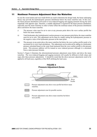 Section 5 Equivalent Design Wave
ABS GUIDE FOR ‘DYNAMIC LOADING APPROACH’ FOR FPSO INSTALLATIONS . 2010 25
11 Nonlinear Pressure Adjustment Near the Waterline
In case the vessel motion and wave loads RAOs are used to determine the design loads, the linear seakeeping
theory may provide the hydrodynamic pressure distribution below the mean waterline only. In this case,
the linear pressure distribution will result in wave-induced hogging and sagging moments having the same
magnitude with opposite signs. Therefore, a suitable adjustment is required for the linear pressure distribution,
especially near the mean waterline in order to better reflect the nonlinear nature of the pressure distribution
above and below the mean waterline.
i) The pressure value must be set to zero at any pressure point above the wave surface profile but
below the mean waterline.
ii) Total (hydrostatic plus hydrodynamic) suction pressure at any pressure point below the mean waterline
must be set to zero. This adjustment can be done by simply setting the hydrodynamic pressure to
the negative value of the hydrostatic pressure at the same point.
iii) The pressure at any point above the mean waterline but below the wave surface profile needs to be
accounted for in wave load calculations. This adjustment can be achieved by adding in a hydrostatic
pressure calculated based on the water head measured from the wave surface profile to the pressure
point. This pressure addition will be treated as wave induced pressure although it is calculated
from a static pressure formula.
Section 5, Figure 4 illustrates the aforementioned pressure adjustment zones below and above the mean
waterline. The wave-induced hogging and sagging moments will usually be different in both values and
signs after these pressure adjustments. It should be noted that the above pressure adjustments need to be
applied to all load cases, regardless of the DLPs defining the load cases.
FIGURE 4
Pressure Adjustment Zones
Pressure adjustment zone above wave profile but below mean
waterline.
Pressure adjustment zone for possible suction.
Pressure adjustment zone above mean waterline but below
wave profile.
MWL
Wave
Profile
 
