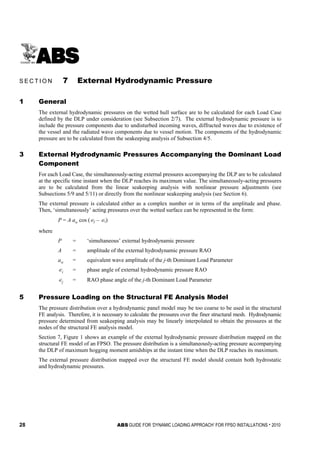 28 ABS GUIDE FOR ‘DYNAMIC LOADING APPROACH’ FOR FPSO INSTALLATIONS . 2010
S e c t i o n 7 : E x t e r n a l H y d r o d y n a m i c P r e s s u r e
S E C T I O N 7 External Hydrodynamic Pressure
1 General
The external hydrodynamic pressures on the wetted hull surface are to be calculated for each Load Case
defined by the DLP under consideration (see Subsection 2/7). The external hydrodynamic pressure is to
include the pressure components due to undisturbed incoming waves, diffracted waves due to existence of
the vessel and the radiated wave components due to vessel motion. The components of the hydrodynamic
pressure are to be calculated from the seakeeping analysis of Subsection 4/5.
3 External Hydrodynamic Pressures Accompanying the Dominant Load
Component
For each Load Case, the simultaneously-acting external pressures accompanying the DLP are to be calculated
at the specific time instant when the DLP reaches its maximum value. The simultaneously-acting pressures
are to be calculated from the linear seakeeping analysis with nonlinear pressure adjustments (see
Subsections 5/9 and 5/11) or directly from the nonlinear seakeeping analysis (see Section 6).
The external pressure is calculated either as a complex number or in terms of the amplitude and phase.
Then, ‘simultaneously’ acting pressures over the wetted surface can be represented in the form:
P = A aw cos (∈j – ∈i)
where
P = ‘simultaneous’ external hydrodynamic pressure
A = amplitude of the external hydrodynamic pressure RAO
aw = equivalent wave amplitude of the j-th Dominant Load Parameter
∈i = phase angle of external hydrodynamic pressure RAO
∈j = RAO phase angle of the j-th Dominant Load Parameter
5 Pressure Loading on the Structural FE Analysis Model
The pressure distribution over a hydrodynamic panel model may be too coarse to be used in the structural
FE analysis. Therefore, it is necessary to calculate the pressures over the finer structural mesh. Hydrodynamic
pressure determined from seakeeping analysis may be linearly interpolated to obtain the pressures at the
nodes of the structural FE analysis model.
Section 7, Figure 1 shows an example of the external hydrodynamic pressure distribution mapped on the
structural FE model of an FPSO. The pressure distribution is a simultaneously-acting pressure accompanying
the DLP of maximum hogging moment amidships at the instant time when the DLP reaches its maximum.
The external pressure distribution mapped over the structural FE model should contain both hydrostatic
and hydrodynamic pressures.
 