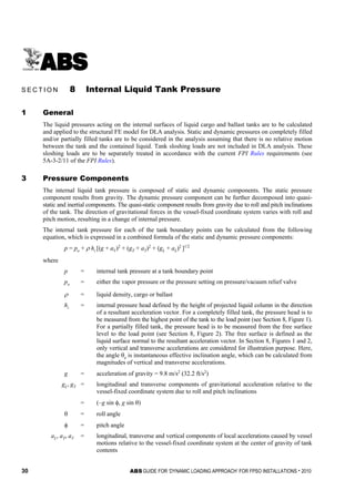 30 ABS GUIDE FOR ‘DYNAMIC LOADING APPROACH’ FOR FPSO INSTALLATIONS . 2010
S e c t i o n 8 : I n t e r n a l L i q u i d T a n k P r e s s u r e
S E C T I O N 8 Internal Liquid Tank Pressure
1 General
The liquid pressures acting on the internal surfaces of liquid cargo and ballast tanks are to be calculated
and applied to the structural FE model for DLA analysis. Static and dynamic pressures on completely filled
and/or partially filled tanks are to be considered in the analysis assuming that there is no relative motion
between the tank and the contained liquid. Tank sloshing loads are not included in DLA analysis. These
sloshing loads are to be separately treated in accordance with the current FPI Rules requirements (see
5A-3-2/11 of the FPI Rules).
3 Pressure Components
The internal liquid tank pressure is composed of static and dynamic components. The static pressure
component results from gravity. The dynamic pressure component can be further decomposed into quasi-
static and inertial components. The quasi-static component results from gravity due to roll and pitch inclinations
of the tank. The direction of gravitational forces in the vessel-fixed coordinate system varies with roll and
pitch motion, resulting in a change of internal pressure.
The internal tank pressure for each of the tank boundary points can be calculated from the following
equation, which is expressed in a combined formula of the static and dynamic pressure components:
p = po + ρ hi [(g + aV)2
+ (gT + aT)2
+ (gL + aL)2
]1/2
where
p = internal tank pressure at a tank boundary point
po = either the vapor pressure or the pressure setting on pressure/vacuum relief valve
ρ = liquid density, cargo or ballast
hi = internal pressure head defined by the height of projected liquid column in the direction
of a resultant acceleration vector. For a completely filled tank, the pressure head is to
be measured from the highest point of the tank to the load point (see Section 8, Figure 1).
For a partially filled tank, the pressure head is to be measured from the free surface
level to the load point (see Section 8, Figure 2). The free surface is defined as the
liquid surface normal to the resultant acceleration vector. In Section 8, Figures 1 and 2,
only vertical and transverse accelerations are considered for illustration purpose. Here,
the angle θe is instantaneous effective inclination angle, which can be calculated from
magnitudes of vertical and transverse accelerations.
g = acceleration of gravity = 9.8 m/s2
(32.2 ft/s2
)
gL, gT = longitudinal and transverse components of gravitational acceleration relative to the
vessel-fixed coordinate system due to roll and pitch inclinations
= (–g sin φ, g sin θ)
θ = roll angle
φ = pitch angle
aL, aT, aV = longitudinal, transverse and vertical components of local accelerations caused by vessel
motions relative to the vessel-fixed coordinate system at the center of gravity of tank
contents
 