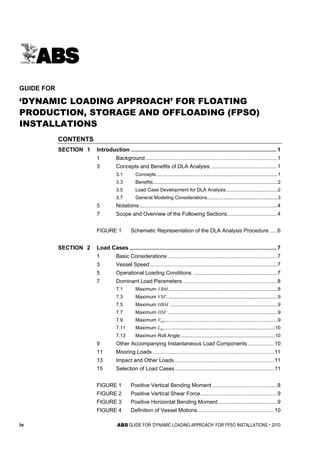 iv ABS GUIDE FOR ‘DYNAMIC LOADING APPROACH’ FOR FPSO INSTALLATIONS . 2010
T a b l e o f C o n t e n t s
GUIDE FOR
‘DYNAMIC LOADING APPROACH’ FOR FLOATING
PRODUCTION, STORAGE AND OFFLOADING (FPSO)
INSTALLATIONS
CONTENTS
SECTION 1 Introduction ............................................................................................ 1
1 Background.........................................................................................1
3 Concepts and Benefits of DLA Analysis .............................................1
3.1 Concepts .........................................................................................1
3.3 Benefits............................................................................................2
3.5 Load Case Development for DLA Analysis......................................2
3.7 General Modeling Considerations....................................................3
5 Notations.............................................................................................4
7 Scope and Overview of the Following Sections..................................4
FIGURE 1 Schematic Representation of the DLA Analysis Procedure .....6
SECTION 2 Load Cases ............................................................................................. 7
1 Basic Considerations ..........................................................................7
3 Vessel Speed......................................................................................7
5 Operational Loading Conditions .........................................................7
7 Dominant Load Parameters................................................................8
7.1 Maximum VBM.................................................................................8
7.3 Maximum VSF..................................................................................9
7.5 Maximum HBM ................................................................................9
7.7 Maximum HSF .................................................................................9
7.9 Maximum Vacc...................................................................................9
7.11 Maximum Lacc.................................................................................10
7.13 Maximum Roll Angle......................................................................10
9 Other Accompanying Instantaneous Load Components..................10
11 Mooring Loads ..................................................................................11
13 Impact and Other Loads ...................................................................11
15 Selection of Load Cases...................................................................11
FIGURE 1 Positive Vertical Bending Moment ............................................8
FIGURE 2 Positive Vertical Shear Force....................................................9
FIGURE 3 Positive Horizontal Bending Moment........................................9
FIGURE 4 Definition of Vessel Motions....................................................10
 
