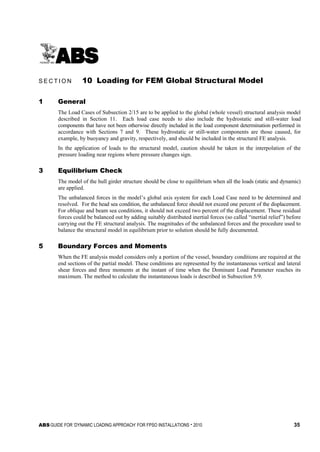 ABS GUIDE FOR ‘DYNAMIC LOADING APPROACH’ FOR FPSO INSTALLATIONS . 2010 35
S e c t i o n 1 0 : L o a d i n g f o r F E M G l o b a l S t r u c t u r a l M o d e l
S E C T I O N 10 Loading for FEM Global Structural Model
1 General
The Load Cases of Subsection 2/15 are to be applied to the global (whole vessel) structural analysis model
described in Section 11. Each load case needs to also include the hydrostatic and still-water load
components that have not been otherwise directly included in the load component determination performed in
accordance with Sections 7 and 9. These hydrostatic or still-water components are those caused, for
example, by buoyancy and gravity, respectively, and should be included in the structural FE analysis.
In the application of loads to the structural model, caution should be taken in the interpolation of the
pressure loading near regions where pressure changes sign.
3 Equilibrium Check
The model of the hull girder structure should be close to equilibrium when all the loads (static and dynamic)
are applied.
The unbalanced forces in the model’s global axis system for each Load Case need to be determined and
resolved. For the head sea condition, the unbalanced force should not exceed one percent of the displacement.
For oblique and beam sea conditions, it should not exceed two percent of the displacement. These residual
forces could be balanced out by adding suitably distributed inertial forces (so called “inertial relief”) before
carrying out the FE structural analysis. The magnitudes of the unbalanced forces and the procedure used to
balance the structural model in equilibrium prior to solution should be fully documented.
5 Boundary Forces and Moments
When the FE analysis model considers only a portion of the vessel, boundary conditions are required at the
end sections of the partial model. These conditions are represented by the instantaneous vertical and lateral
shear forces and three moments at the instant of time when the Dominant Load Parameter reaches its
maximum. The method to calculate the instantaneous loads is described in Subsection 5/9.
 