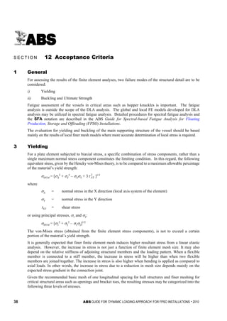 38 ABS GUIDE FOR ‘DYNAMIC LOADING APPROACH’ FOR FPSO INSTALLATIONS . 2010
S e c t i o n 1 2 : A c c e p t a n c e C r i t e r i a
S E C T I O N 12 Acceptance Criteria
1 General
For assessing the results of the finite element analyses, two failure modes of the structural detail are to be
considered:
i) Yielding
ii) Buckling and Ultimate Strength
Fatigue assessment of the vessels in critical areas such as hopper knuckles is important. The fatigue
analysis is outside the scope of the DLA analysis. The global and local FE models developed for DLA
analysis may be utilized in spectral fatigue analysis. Detailed procedures for spectral fatigue analysis and
the SFA notation are described in the ABS Guide for Spectral-based Fatigue Analysis for Floating
Production, Storage and Offloading (FPSO) Installations.
The evaluation for yielding and buckling of the main supporting structure of the vessel should be based
mainly on the results of local finer mesh models where more accurate determination of local stress is required.
3 Yielding
For a plate element subjected to biaxial stress, a specific combination of stress components, rather than a
single maximum normal stress component constitutes the limiting condition. In this regard, the following
equivalent stress, given by the Hencky von-Mises theory, is to be compared to a maximum allowable percentage
of the material’s yield strength:
σHVM = [σX
2
+ σY
2
– σXσY + 3 2
XYτ ]1/2
where
σX = normal stress in the X direction (local axis system of the element)
σY = normal stress in the Y direction
τXY = shear stress
or using principal stresses, σ1 and σ2:
σHVM = [σ1
2
+ σ2
2
– σ1σ2]1/2
The von-Mises stress (obtained from the finite element stress components), is not to exceed a certain
portion of the material’s yield strength.
It is generally expected that finer finite element mesh induces higher resultant stress from a linear elastic
analysis. However, the increase in stress is not just a function of finite element mesh size. It may also
depend on the relative stiffness of adjoining structural members and the loading pattern. When a flexible
member is connected to a stiff member, the increase in stress will be higher than when two flexible
members are joined together. The increase in stress is also higher when bending is applied as compared to
axial loads. In other words, the increase in stress due to a reduction in mesh size depends mainly on the
expected stress gradient in the connection joint.
Given the recommended basic mesh of one longitudinal spacing for hull structures and finer meshing for
critical structural areas such as openings and bracket toes, the resulting stresses may be categorized into the
following three levels of stresses.
 