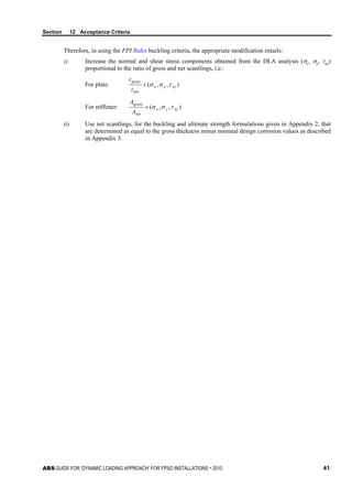 Section 12 Acceptance Criteria
ABS GUIDE FOR ‘DYNAMIC LOADING APPROACH’ FOR FPSO INSTALLATIONS . 2010 41
Therefore, in using the FPI Rules buckling criteria, the appropriate modification entails:
i) Increase the normal and shear stress components obtained from the DLA analysis (σx, σy, τxy)
proportional to the ratio of gross and net scantlings, i.e.:
For plate: ),,( xyyx
net
gross
t
t
τσσ×
For stiffener: ),,( xyyx
net
gross
A
A
τσσ×
ii) Use net scantlings, for the buckling and ultimate strength formulations given in Appendix 2, that
are determined as equal to the gross thickness minus nominal design corrosion values as described
in Appendix 3.
 