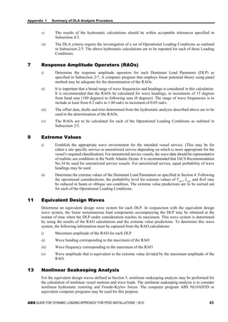 Appendix 1 Summary of DLA Analysis Procedure
ABS GUIDE FOR ‘DYNAMIC LOADING APPROACH’ FOR FPSO INSTALLATIONS . 2010 43
v) The results of the hydrostatic calculations should be within acceptable tolerances specified in
Subsection 4/3.
vi) The DLA criteria require the investigation of a set of Operational Loading Conditions as outlined
in Subsection 2/5. The above hydrostatic calculations are to be repeated for each of these Loading
Conditions.
7 Response Amplitude Operators (RAOs)
i) Determine the response amplitude operators for each Dominant Load Parameter (DLP) as
specified in Subsection 2/7. A computer program that employs linear potential theory using panel
method may be adequate for the determination of the RAOs.
ii) It is important that a broad range of wave frequencies and headings is considered in this calculation.
It is recommended that the RAOs be calculated for wave headings, in increments of 15 degrees
from head seas (180 degrees) to following seas (0 degrees). The range of wave frequencies is to
include at least from 0.2 rad/s to 1.80 rad/s in increment of 0.05 rad/s.
iii) The offset data, drafts and trim determined from the hydrostatic analysis described above are to be
used in the determination of the RAOs.
iv) The RAOs are to be calculated for each of the Operational Loading Conditions as outlined in
Subsection 2/5.
9 Extreme Values
i) Establish the appropriate wave environment for the intended vessel service. (This may be for
either a site specific service or unrestricted service depending on which is more appropriate for the
vessel’s required classification). For unrestricted service vessels, the wave data should be representative
of realistic sea conditions in the North Atlantic Ocean. It is recommended that IACS Recommendation
No.34 be used for unrestricted service vessels. For unrestricted service, equal probability of wave
headings may be used.
ii) Determine the extreme values of the Dominant Load Parameters as specified in Section 4. Following
the operational considerations, the probability level for extreme values of Vacc, Lacc and Roll may
be reduced in beam or oblique sea condition. The extreme value predictions are to be carried out
for each of the Operational Loading Conditions.
11 Equivalent Design Waves
Determine an equivalent design wave system for each DLP. In conjunction with the equivalent design
wave system, the linear instantaneous load components accompanying the DLP may be obtained at the
instant of time when the DLP under consideration reaches its maximum. This wave system is determined
by using the results of the RAO calculations and the extreme value predictions. To determine this wave
system, the following information must be captured from the RAO calculations:
i) Maximum amplitude of the RAO for each DLP
ii) Wave heading corresponding to the maximum of the RAO
iii) Wave frequency corresponding to the maximum of the RAO
iv) Wave amplitude that is equivalent to the extreme value divided by the maximum amplitude of the
RAO.
13 Nonlinear Seakeeping Analysis
For the equivalent design waves defined in Section 5, nonlinear seakeeping analysis may be performed for
the calculation of nonlinear vessel motions and wave loads. The nonlinear seakeeping analysis is to consider
nonlinear hydrostatic restoring and Froude-Krylov forces. The computer program ABS NLOAD3D or
equivalent computer programs may be used for this purpose.
 