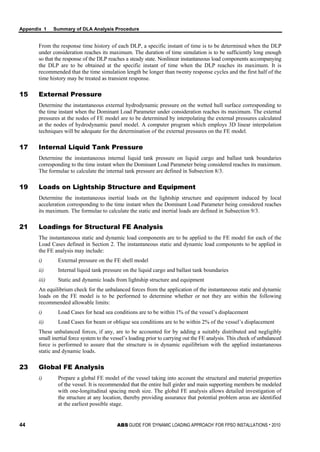 Appendix 1 Summary of DLA Analysis Procedure
44 ABS GUIDE FOR ‘DYNAMIC LOADING APPROACH’ FOR FPSO INSTALLATIONS . 2010
From the response time history of each DLP, a specific instant of time is to be determined when the DLP
under consideration reaches its maximum. The duration of time simulation is to be sufficiently long enough
so that the response of the DLP reaches a steady state. Nonlinear instantaneous load components accompanying
the DLP are to be obtained at the specific instant of time when the DLP reaches its maximum. It is
recommended that the time simulation length be longer than twenty response cycles and the first half of the
time history may be treated as transient response.
15 External Pressure
Determine the instantaneous external hydrodynamic pressure on the wetted hull surface corresponding to
the time instant when the Dominant Load Parameter under consideration reaches its maximum. The external
pressures at the nodes of FE model are to be determined by interpolating the external pressures calculated
at the nodes of hydrodynamic panel model. A computer program which employs 3D linear interpolation
techniques will be adequate for the determination of the external pressures on the FE model.
17 Internal Liquid Tank Pressure
Determine the instantaneous internal liquid tank pressure on liquid cargo and ballast tank boundaries
corresponding to the time instant when the Dominant Load Parameter being considered reaches its maximum.
The formulae to calculate the internal tank pressure are defined in Subsection 8/3.
19 Loads on Lightship Structure and Equipment
Determine the instantaneous inertial loads on the lightship structure and equipment induced by local
acceleration corresponding to the time instant when the Dominant Load Parameter being considered reaches
its maximum. The formulae to calculate the static and inertial loads are defined in Subsection 9/3.
21 Loadings for Structural FE Analysis
The instantaneous static and dynamic load components are to be applied to the FE model for each of the
Load Cases defined in Section 2. The instantaneous static and dynamic load components to be applied in
the FE analysis may include:
i) External pressure on the FE shell model
ii) Internal liquid tank pressure on the liquid cargo and ballast tank boundaries
iii) Static and dynamic loads from lightship structure and equipment
An equilibrium check for the unbalanced forces from the application of the instantaneous static and dynamic
loads on the FE model is to be performed to determine whether or not they are within the following
recommended allowable limits:
i) Load Cases for head sea conditions are to be within 1% of the vessel’s displacement
ii) Load Cases for beam or oblique sea conditions are to be within 2% of the vessel’s displacement
These unbalanced forces, if any, are to be accounted for by adding a suitably distributed and negligibly
small inertial force system to the vessel’s loading prior to carrying out the FE analysis. This check of unbalanced
force is performed to assure that the structure is in dynamic equilibrium with the applied instantaneous
static and dynamic loads.
23 Global FE Analysis
i) Prepare a global FE model of the vessel taking into account the structural and material properties
of the vessel. It is recommended that the entire hull girder and main supporting members be modeled
with one-longitudinal spacing mesh size. The global FE analysis allows detailed investigation of
the structure at any location, thereby providing assurance that potential problem areas are identified
at the earliest possible stage.
 