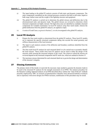 Appendix 1 Summary of DLA Analysis Procedure
ABS GUIDE FOR ‘DYNAMIC LOADING APPROACH’ FOR FPSO INSTALLATIONS . 2010 45
ii) The input loading to the global FE analysis consists of both static and dynamic components. The
static components considered are the external pressures exerted on the hull in still water, liquid or
bulk cargo, ballast water and the weight of the lightship structure and equipment.
iii) The global FE analysis is carried out to determine the global stresses and deflections due to the
aforementioned static and dynamic loads. The global stresses are reviewed to determine which
structural components are highly stressed. The high stress areas are identified as candidate structural
components for in-depth examination via local FE analysis using finer mesh model, wherein the
global deflections from the global FE analysis, are applied as input.
iv) A series of Load Cases, as given in Section 2, is to be investigated in the global FE analysis.
25 Local FE Analysis
i) Prepare the finer mesh models as determined from the global FE analysis. These local FE models
are to represent the specific structural components taking into account the actual geometry and
stiffness characteristics of the local structure.
ii) The input to such analysis consists of the deflection and boundary conditions identified from the
global FE analysis.
iii) The finer mesh local FE analysis for each structural detail is to be carried out to accurately identify
the local stresses. These results from local FE analysis can be used to refine the design of the
structure while assuring the structural integrity of the vessel. The criteria to which the stresses are
reviewed depend on the structural components and FE mesh size, which are outlined in Section 15.
iv) The maximum stresses determined for each structural detail are to govern the design and determination
of the structure’s integrity.
27 Closing Comments
The primary intent of this Guide is to provide the necessary steps needed to generate the dynamic loads to
be used in the structural FE analysis for the strength assessment of an FPSO. The analysis procedure for
the Dynamic Loading Approach analysis of an FPSO described above outlines the “state-of-the-art” methods
presently employed by ABS. As research in hydrodynamics identifies more advanced methods of analysis
and as experience with newer designs for FPSOs increases, modification of this procedure may be issued.
 