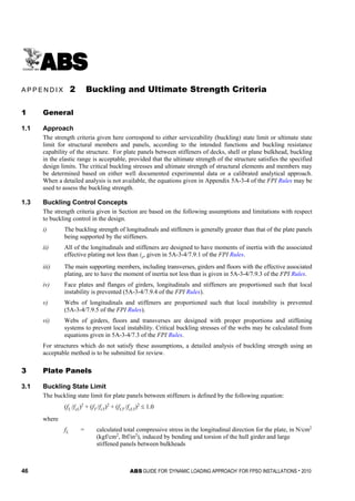 46 ABS GUIDE FOR ‘DYNAMIC LOADING APPROACH’ FOR FPSO INSTALLATIONS . 2010
A p p e n d i x 2 : B u c k l i n g a n d U l t i m a t e S t r e n g t h C r i t e r i a
A P P E N D I X 2 Buckling and Ultimate Strength Criteria
1 General
1.1 Approach
The strength criteria given here correspond to either serviceability (buckling) state limit or ultimate state
limit for structural members and panels, according to the intended functions and buckling resistance
capability of the structure. For plate panels between stiffeners of decks, shell or plane bulkhead, buckling
in the elastic range is acceptable, provided that the ultimate strength of the structure satisfies the specified
design limits. The critical buckling stresses and ultimate strength of structural elements and members may
be determined based on either well documented experimental data or a calibrated analytical approach.
When a detailed analysis is not available, the equations given in Appendix 5A-3-4 of the FPI Rules may be
used to assess the buckling strength.
1.3 Buckling Control Concepts
The strength criteria given in Section are based on the following assumptions and limitations with respect
to buckling control in the design.
i) The buckling strength of longitudinals and stiffeners is generally greater than that of the plate panels
being supported by the stiffeners.
ii) All of the longitudinals and stiffeners are designed to have moments of inertia with the associated
effective plating not less than io, given in 5A-3-4/7.9.1 of the FPI Rules.
iii) The main supporting members, including transverses, girders and floors with the effective associated
plating, are to have the moment of inertia not less than is given in 5A-3-4/7.9.3 of the FPI Rules.
iv) Face plates and flanges of girders, longitudinals and stiffeners are proportioned such that local
instability is prevented (5A-3-4/7.9.4 of the FPI Rules).
v) Webs of longitudinals and stiffeners are proportioned such that local instability is prevented
(5A-3-4/7.9.5 of the FPI Rules).
vi) Webs of girders, floors and transverses are designed with proper proportions and stiffening
systems to prevent local instability. Critical buckling stresses of the webs may be calculated from
equations given in 5A-3-4/7.3 of the FPI Rules.
For structures which do not satisfy these assumptions, a detailed analysis of buckling strength using an
acceptable method is to be submitted for review.
3 Plate Panels
3.1 Buckling State Limit
The buckling state limit for plate panels between stiffeners is defined by the following equation:
(fL /fcL)2
+ (fT /fcT)2
+ (fLT /fcLT)2
≤ 1.0
where
fL = calculated total compressive stress in the longitudinal direction for the plate, in N/cm2
(kgf/cm2
, lbf/in2
), induced by bending and torsion of the hull girder and large
stiffened panels between bulkheads
 