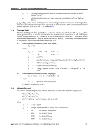 Appendix 2 Buckling and Ultimate Strength Criteria
ABS GUIDE FOR ‘DYNAMIC LOADING APPROACH’ FOR FPSO INSTALLATIONS . 2010 47
fT = calculated total compressive stress in the transverse/vertical direction, in N/cm2
(kgf/cm2
, lbf/in2
)
fLT = calculated total shear stresses in the horizontal/vertical plane, in N/cm2
(kgf/cm2
,
lbf/in2
)
fcL, fcT and fcLT are the critical buckling stresses corresponding to uniaxial compression in the longitudinal,
transverse/vertical direction and edge shear, respectively, in N/cm2
(kgf/cm2
, lbf/in2
), and may be determined
from the equations given in 5A-3-4/7.3 of the FPI Rules.
3.3 Effective Width
When the buckling state limit specified in A2/3.1 is not satisfied, the effective width bwL or bwT of the
plating given below is to be used instead of the full width between longitudinals, s, for verifying the
ultimate strength as specified in A2/3.5 below. When the buckling state limit in A2/3.1 is satisfied, the full
width between longitudinals, s, may be used as the effective width bwL for verifying the ultimate strength
of longitudinals and stiffeners specified in Subsection A2/5.
3.3.1 For Long Plate (compression on the short edges)
bwL /s = Ce
where
Ce = 2.25/β − 1.25/β2
for β > 1.25
= 1.0 for β ≤ 1.25
β = (fy /E)1/2
s/tn
fy = specified minimum yield point of the material, in N/cm2
(kgf/cm2
, lbf/in2
)
s = stiffeners spacing, in mm (in.)
tn = net plate thickness, in mm (in.)
E = Young’s modulus for steel, 2.06 × 107
N/cm2
(2.1 × 106
kgf/cm2
, 30 × 106
lbf/in2
)
3.3.2 For Wide Plate (compression on the long edges)
bwT / = Ces/ + 0.115 (1 − s/) (1+ 1/β2
)2
≤ 1.0
where
 = spacing of transverses/girders
Ce and s are as defined in A2/3.3.1.
3.5 Ultimate Strength
The ultimate strength of a plate panel between stiffeners is to satisfy all of the following equations:
(fL /fuL)2
+ (fLT /fuLT)2
≤ Sm;
(fT /fuT)2
+ (fLT /fuLT)2
≤ Sm;
(fL /fuL)2
+ (fT /fuT)2
− η (fL /fuL)(fT /fuT) + (fLT /fuLT)2
≤ Sm
where
η = (1/2)(3 − β) ≥ 0
Sm = strength reduction factor for plating under consideration
= 1.0 for ordinary strength steel
= 0.95 for Grade H32 steel
= 0.908 for Grade H36 steel
= 0.875 for Grade H40 steel
 
