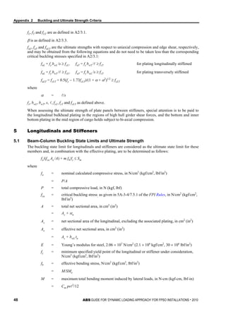Appendix 2 Buckling and Ultimate Strength Criteria
48 ABS GUIDE FOR ‘DYNAMIC LOADING APPROACH’ FOR FPSO INSTALLATIONS . 2010
fL, fT and fLT are as defined in A2/3.1.
β is as defined in A2/3.3.
fuL, fuT and fuLT are the ultimate strengths with respect to uniaxial compression and edge shear, respectively,
and may be obtained from the following equations and do not need to be taken less than the corresponding
critical buckling stresses specified in A2/3.1:
fuL = fy bwL /s ≥ fcL, fuT = fy bwT / ≥ fcT for plating longitudinally stiffened
fuL = fy bwT / ≥ fcL, fuT = fy bwL /s ≥ fcT for plating transversely stiffened
fuLT = fcLT + 0.5(fy − 1.73fcLT)/(1 + α + α2
)1/2
≥ fcLT
where
α = /s
fy, bwL, bwT, s, , fcL, fcT and fcLT as defined above.
When assessing the ultimate strength of plate panels between stiffeners, special attention is to be paid to
the longitudinal bulkhead plating in the regions of high hull girder shear forces, and the bottom and inner
bottom plating in the mid region of cargo holds subject to bi-axial compression.
5 Longitudinals and Stiffeners
5.1 Beam-Column Buckling State Limits and Ultimate Strength
The buckling state limit for longitudinals and stiffeners are considered as the ultimate state limit for these
members and, in combination with the effective plating, are to be determined as follows:
fa/(fca Ae /A) + m fb/fy ≤ Sm
where
fa = nominal calculated compressive stress, in N/cm2
(kgf/cm2
, lbf/in2
)
= P/A
P = total compressive load, in N (kgf, lbf)
fca = critical buckling stress, as given in 5A-3-4/7.5.1 of the FPI Rules, in N/cm2
(kgf/cm2
,
lbf/in2
)
A = total net sectional area, in cm2
(in2
)
= As + stn
As = net sectional area of the longitudinal, excluding the associated plating, in cm2
(in2
)
Ae = effective net sectional area, in cm2
(in2
)
= As + bwL tn
E = Young’s modulus for steel, 2.06 × 107
N/cm2
(2.1 × 106
kgf/cm2
, 30 × 106
lbf/in2
)
fy = minimum specified yield point of the longitudinal or stiffener under consideration,
N/cm2
(kgf/cm2
, lbf/in2
)
fb = effective bending stress, N/cm2
(kgf/cm2
, lbf/in2
)
= M/SMe
M = maximum total bending moment induced by lateral loads, in N-cm (kgf-cm, lbf-in)
= Cm ps2
/12
 