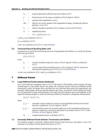 Appendix 2 Buckling and Ultimate Strength Criteria
ABS GUIDE FOR ‘DYNAMIC LOADING APPROACH’ FOR FPSO INSTALLATIONS . 2010 49
Cm = moment adjustment coefficient and may be taken as 0.75
p = lateral pressure for the region considered, in N/cm2
(kgf/cm2
, lbf/in2
)
s = spacing of the longitudinals, cm (in.)
SMe = effective net section modulus of the longitudinal at flange, including the effective
plating be, in cm3
(in3
).
be = effective breadth as specified in 5A-3-3/Figure 6, line b of the FPI Rules
m = amplification factor
= 1/[1 − fa/(π2
E (r/)2
] ≥ 1.0
tn and bwL are as defined in A2/3.3.1
Sm is as defined in A2/3.5
r and  are as defined in 5A-3-4/7.5.1 of the FPI Rules.
5.3 Torsional-Flexural Buckling State Limit
In general, the torsional-flexural buckling state limit of longitudinals and stiffeners is to satisfy the ultimate
state limits given below:
fa/( fct Ae/A) ≤ Sm
where
fa = nominal calculated compressive stress, in N/cm2
(kgf/cm2
, lbf/in2
), as defined in
A2/5.1
fct = critical torsional-flexural buckling stress, in N/cm2
(kgf/cm2
, lbf/in2
), and may be
determined by equations given in 5A-3-4/7.5.2 of the FPI Rules.
Ae and A are as defined in A2/5.1 and Sm is as defined in A2/3.5.
7 Stiffened Panels
7.1 Large Stiffened Panels between Bulkheads
For a vessel under the assumptions made in A2/1.3 with respect to the buckling control concepts, the large
stiffened panels of the double bottom and double side structures between transverse bulkheads should
automatically satisfy the design limits, provided that each individual plate panel and longitudinally and
uniaxially stiffened panel satisfy the specified ultimate state limits. Assessments of the buckling state limits
are to be performed for large stiffened panels of the single side shell and plane transverse bulkheads. In this
regard, the buckling strength is to satisfy the following condition for uniaxially or orthogonally stiffened panels.
(fL /fcL)2
+ (fT /fcT)2
≤ Sm
where
fL , fT = calculated average compressive stresses in the longitudinal and transverse/vertical
directions, respectively, in N/cm2
(kgf/cm2
, lbf/in2
).
fcL, fcT = critical buckling stresses for uniaxial compression in the longitudinal and transverse
direction, respectively, and may be determined in accordance with 5A-3-4/7.7 of the
FPI Rules, in N/cm2
(kgf/cm2
, lbf/in2
)
Sm = strength reduction factor, as defined in A2/3.5
7.3 Uniaxially Stiffened Panels between Transverses and Girders
The buckling strength of uniaxially stiffened panels between deep transverses and girders is also to be
examined in accordance with the specifications given in A2/7.1.
 