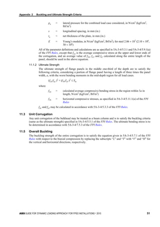 Appendix 2 Buckling and Ultimate Strength Criteria
ABS GUIDE FOR ‘DYNAMIC LOADING APPROACH’ FOR FPSO INSTALLATIONS . 2010 51
pn = lateral pressure for the combined load case considered, in N/cm2
(kgf/cm2
,
lbf/in2
)
s = longitudinal spacing, in mm (in.)
tn = net thickness of the plate, in mm (in.)
E = Young’s modulus, in N/cm2
(kgf/cm2
, lbf/in2
), for steel 2.06 × 107
(2.10 × 106
,
30 × 106
)
All of the parameter definitions and calculations are as specified in 5A-3-4/5.3.1 and 5A-3-4/5.9.1(a)
of the FPI Rules, except that fLb is the average compressive stress at the upper and lower ends of
the corrugation, and an average value of fTb, fLT and fb, calculated along the entire length of the
panel, should be used in the above equation.
11.1.2 Ultimate Strength
The ultimate strength of flange panels in the middle one-third of the depth are to satisfy the
following criteria, considering a portion of flange panel having a length of three times the panel
width, a, with the worst bending moments in the mid-depth region for all load cases.
(fLb/fuL )2
+ (fTb/fuT )2
≤ Sm
where
fLb = calculated average compressive bending stress in the region within 3a in
length, N/cm2
(kgf/cm2
, lbf/in2
)
fTb = horizontal compressive stresses, as specified in 5A-3-4/5.11.1(a) of the FPI
Rules
fuL and fuT may be calculated in accordance with 5A-3-4/5.3.3 of the FPI Rules.
11.3 Unit Corrugation
Any unit corrugation of the bulkhead may be treated as a beam column and is to satisfy the buckling criteria
(same as the ultimate strength) specified in 5A-3-4/5.5.1 of the FPI Rules. The ultimate bending stress is to
be determined in accordance with 5A-3-4/7.5.3 of the FPI Rules.
11.5 Overall Buckling
The buckling strength of the entire corrugation is to satisfy the equation given in 5A-3-4/5.7.1 of the FPI
Rules with respect to the biaxial compression by replacing the subscripts “L” and “T” with “V” and “H” for
the vertical and horizontal directions, respectively.
 