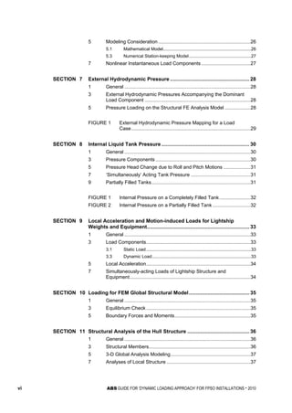 vi ABS GUIDE FOR ‘DYNAMIC LOADING APPROACH’ FOR FPSO INSTALLATIONS . 2010
5 Modeling Consideration ....................................................................26
5.1 Mathematical Model.......................................................................26
5.3 Numerical Station-keeping Model..................................................27
7 Nonlinear Instantaneous Load Components ....................................27
SECTION 7 External Hydrodynamic Pressure ....................................................... 28
1 General .............................................................................................28
3 External Hydrodynamic Pressures Accompanying the Dominant
Load Component ..............................................................................28
5 Pressure Loading on the Structural FE Analysis Model ...................28
FIGURE 1 External Hydrodynamic Pressure Mapping for a Load
Case........................................................................................29
SECTION 8 Internal Liquid Tank Pressure ............................................................. 30
1 General .............................................................................................30
3 Pressure Components ......................................................................30
5 Pressure Head Change due to Roll and Pitch Motions ....................31
7 ‘Simultaneously’ Acting Tank Pressure ............................................31
9 Partially Filled Tanks.........................................................................31
FIGURE 1 Internal Pressure on a Completely Filled Tank.......................32
FIGURE 2 Internal Pressure on a Partially Filled Tank............................32
SECTION 9 Local Acceleration and Motion-induced Loads for Lightship
Weights and Equipment....................................................................... 33
1 General .............................................................................................33
3 Load Components.............................................................................33
3.1 Static Load.....................................................................................33
3.3 Dynamic Load................................................................................33
5 Local Acceleration.............................................................................34
7 Simultaneously-acting Loads of Lightship Structure and
Equipment.........................................................................................34
SECTION 10 Loading for FEM Global Structural Model.......................................... 35
1 General .............................................................................................35
3 Equilibrium Check.............................................................................35
5 Boundary Forces and Moments........................................................35
SECTION 11 Structural Analysis of the Hull Structure ........................................... 36
1 General .............................................................................................36
3 Structural Members...........................................................................36
5 3-D Global Analysis Modeling...........................................................37
7 Analyses of Local Structure ..............................................................37
 
