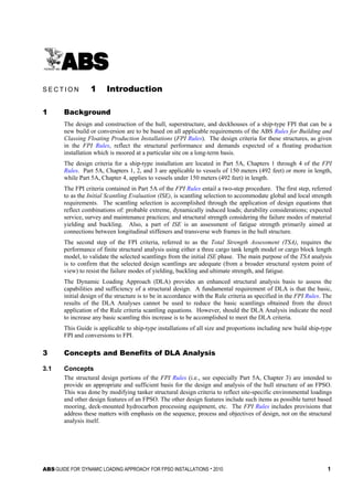 ABS GUIDE FOR ‘DYNAMIC LOADING APPROACH’ FOR FPSO INSTALLATIONS . 2010 1
S e c t i o n 1 : I n t r o d u c t i o n
S E C T I O N 1 Introduction
1 Background
The design and construction of the hull, superstructure, and deckhouses of a ship-type FPI that can be a
new build or conversion are to be based on all applicable requirements of the ABS Rules for Building and
Classing Floating Production Installations (FPI Rules). The design criteria for these structures, as given
in the FPI Rules, reflect the structural performance and demands expected of a floating production
installation which is moored at a particular site on a long-term basis.
The design criteria for a ship-type installation are located in Part 5A, Chapters 1 through 4 of the FPI
Rules. Part 5A, Chapters 1, 2, and 3 are applicable to vessels of 150 meters (492 feet) or more in length,
while Part 5A, Chapter 4, applies to vessels under 150 meters (492 feet) in length.
The FPI criteria contained in Part 5A of the FPI Rules entail a two-step procedure. The first step, referred
to as the Initial Scantling Evaluation (ISE), is scantling selection to accommodate global and local strength
requirements. The scantling selection is accomplished through the application of design equations that
reflect combinations of: probable extreme, dynamically induced loads; durability considerations; expected
service, survey and maintenance practices; and structural strength considering the failure modes of material
yielding and buckling. Also, a part of ISE is an assessment of fatigue strength primarily aimed at
connections between longitudinal stiffeners and transverse web frames in the hull structure.
The second step of the FPI criteria, referred to as the Total Strength Assessment (TSA), requires the
performance of finite structural analysis using either a three cargo tank length model or cargo block length
model, to validate the selected scantlings from the initial ISE phase. The main purpose of the TSA analysis
is to confirm that the selected design scantlings are adequate (from a broader structural system point of
view) to resist the failure modes of yielding, buckling and ultimate strength, and fatigue.
The Dynamic Loading Approach (DLA) provides an enhanced structural analysis basis to assess the
capabilities and sufficiency of a structural design. A fundamental requirement of DLA is that the basic,
initial design of the structure is to be in accordance with the Rule criteria as specified in the FPI Rules. The
results of the DLA Analyses cannot be used to reduce the basic scantlings obtained from the direct
application of the Rule criteria scantling equations. However, should the DLA Analysis indicate the need
to increase any basic scantling this increase is to be accomplished to meet the DLA criteria.
This Guide is applicable to ship-type installations of all size and proportions including new build ship-type
FPI and conversions to FPI.
3 Concepts and Benefits of DLA Analysis
3.1 Concepts
The structural design portions of the FPI Rules (i.e., see especially Part 5A, Chapter 3) are intended to
provide an appropriate and sufficient basis for the design and analysis of the hull structure of an FPSO.
This was done by modifying tanker structural design criteria to reflect site-specific environmental loadings
and other design features of an FPSO. The other design features include such items as possible turret based
mooring, deck-mounted hydrocarbon processing equipment, etc. The FPI Rules includes provisions that
address these matters with emphasis on the sequence, process and objectives of design, not on the structural
analysis itself.
 