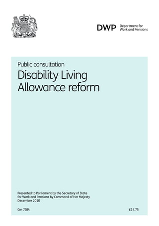 Public consultation.

Disability Living
Allowance reform.




Presented to Parliament by the Secretary of State
for Work and Pensions by Command of Her Majesty
December 2010.

Cm 7984.                                            £14.75
 