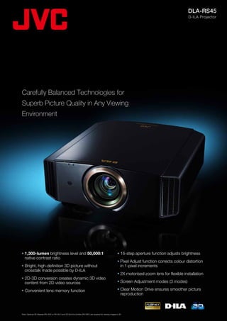 DLA-RS45
                                                                                                                                                       D-ILA Projector




Carefully Balanced Technologies for
Superb Picture Quality in Any Viewing
Environment




•	1,300-lumen brightness level and 50,000:1                                                                   • 16-step aperture function adjusts brightness
	 native contrast ratio
                                                                                                              •	Pixel Adjust function corrects colour distortion
• Bright, high-definition 3D picture without                                                                  	 in 1-pixel increments
	 crosstalk made possible by D-ILA
                                                                                                              •	2X motorised zoom lens for flexible installation
• 2D-3D conversion creates dynamic 3D video
	 content from 2D video sources                                                                               •	Screen Adjustment modes (3 modes)

• Convenient lens memory function                                                                             •	Clear Motion Drive ensures smoother picture
                                                                                                              	 reproduction



Note: Optional 3D Glasses (PK-AG2 or PK-AG1) and 3D Synchro Emitter (PK-EM1) are required for viewing images in 3D.
 
