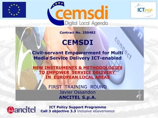 Contract No. 250482 CEMSDI Civil-servant Empowerment for Multi Media Service Delivery ICT-enabled NEW INSTRUMENTS & METHODOLOGIES TO EMPOWER  SERVICE DELIVERY  IN  EUROPEAN LOCAL AREAS FIRST  TRAINING  ROUND Javier Ossandon ANCITEL S.p.A. ICT Policy Support Programme Call 3 objective 3.3  Inclusive eGovernance 