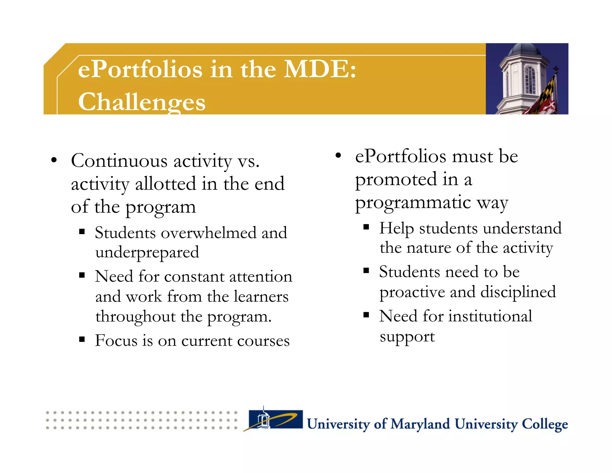 ePortfolios in the MDE:
   Challenges

•  Continuous activity vs.          •  ePortfolios must be
   activity allotted in the end        promoted in a
   of the program                      programmatic way
     Students overwhelmed and           Help students understand
      underprepared                       the nature of the activity
     Need for constant attention        Students need to be
      and work from the learners          proactive and disciplined
      throughout the program.            Need for institutional
     Focus is on current courses         support
 