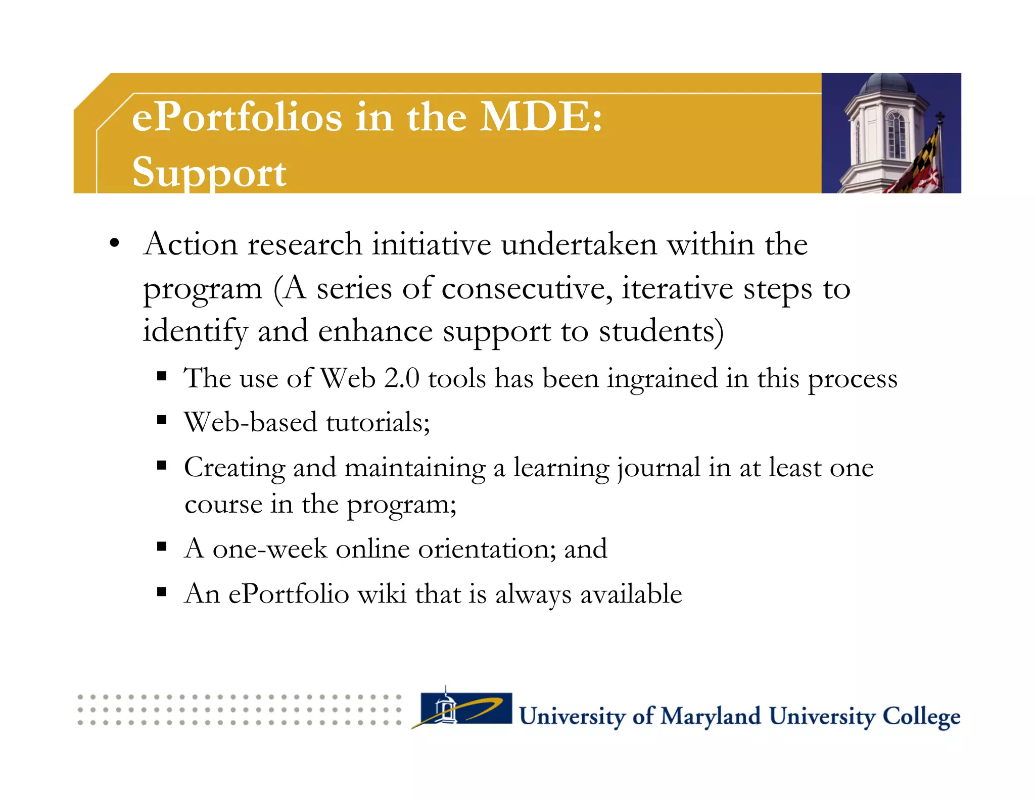 ePortfolios in the MDE:
 Support
•  Action research initiative undertaken within the
   program (A series of consecutive, iterative steps to
   identify and enhance support to students)
     The use of Web 2.0 tools has been ingrained in this process
     Web-based tutorials;
     Creating and maintaining a learning journal in at least one
      course in the program;
     A one-week online orientation; and
     An ePortfolio wiki that is always available
 