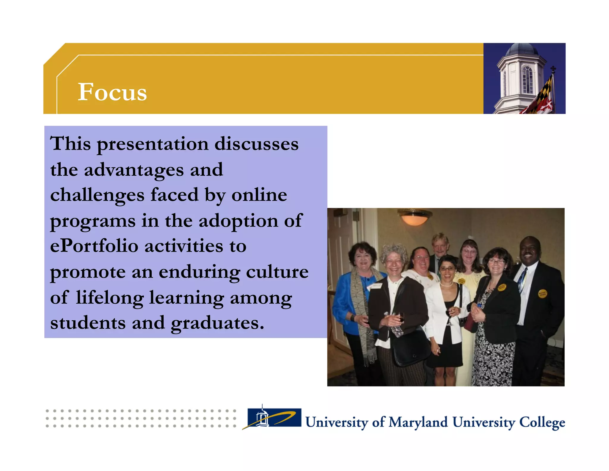 Focus
This presentation discusses
the advantages and
challenges faced by online
programs in the adoption of
ePortfolio activities to
promote an enduring culture
of lifelong learning among
students and graduates.
 