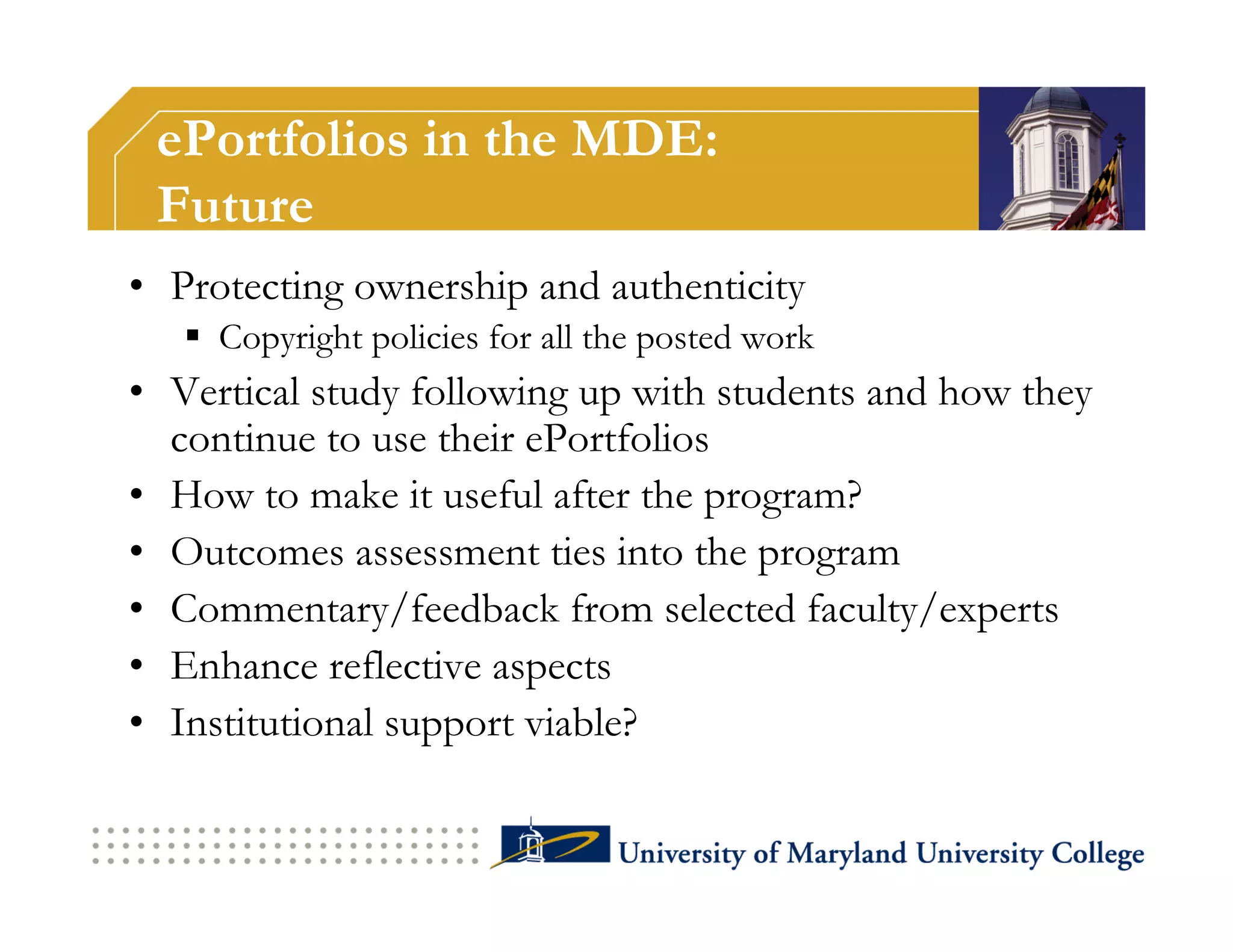 ePortfolios in the MDE:
 Future
•  Protecting ownership and authenticity
     Copyright policies for all the posted work
•  Vertical study following up with students and how they
   continue to use their ePortfolios
•  How to make it useful after the program?
•  Outcomes assessment ties into the program
•  Commentary/feedback from selected faculty/experts
•  Enhance reflective aspects
•  Institutional support viable?
 