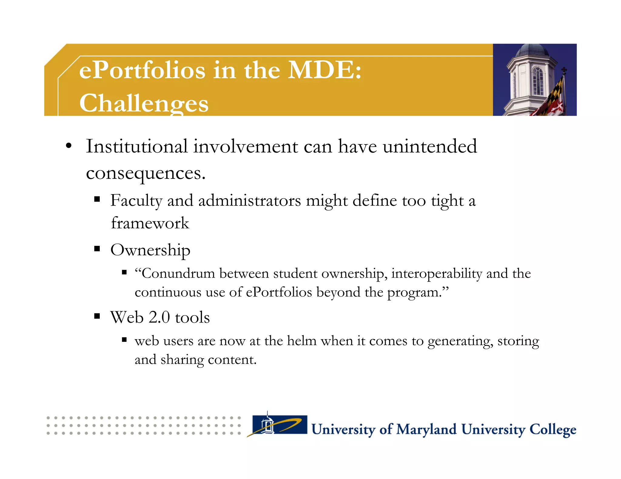 ePortfolios in the MDE:
 Challenges
•  Institutional involvement can have unintended
   consequences.
     Faculty and administrators might define too tight a
      framework
     Ownership
        “Conundrum between student ownership, interoperability and the
         continuous use of ePortfolios beyond the program.”
     Web 2.0 tools
        web users are now at the helm when it comes to generating, storing
         and sharing content.
 