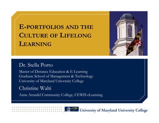 E-PORTFOLIOS AND THE
CULTURE OF LIFELONG
LEARNING

Dr. Stella Porto
Master of Distance Education & E-Learning
Graduate School of Management & Technology
University of Maryland University College
Christine Walti
Anne Arundel Community College, CEWD eLearning
 