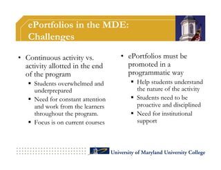 ePortfolios in the MDE:
   Challenges

•  Continuous activity vs.          •  ePortfolios must be
   activity allotted in the end        promoted in a
   of the program                      programmatic way
     Students overwhelmed and           Help students understand
      underprepared                       the nature of the activity
     Need for constant attention        Students need to be
      and work from the learners          proactive and disciplined
      throughout the program.            Need for institutional
     Focus is on current courses         support
 