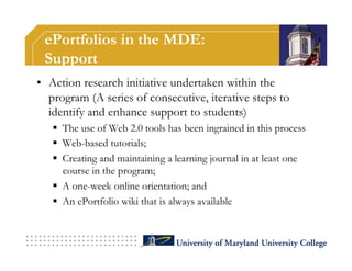 ePortfolios in the MDE:
 Support
•  Action research initiative undertaken within the
   program (A series of consecutive, iterative steps to
   identify and enhance support to students)
     The use of Web 2.0 tools has been ingrained in this process
     Web-based tutorials;
     Creating and maintaining a learning journal in at least one
      course in the program;
     A one-week online orientation; and
     An ePortfolio wiki that is always available
 