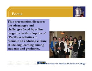 Focus
This presentation discusses
the advantages and
challenges faced by online
programs in the adoption of
ePortfolio activities to
promote an enduring culture
of lifelong learning among
students and graduates.
 