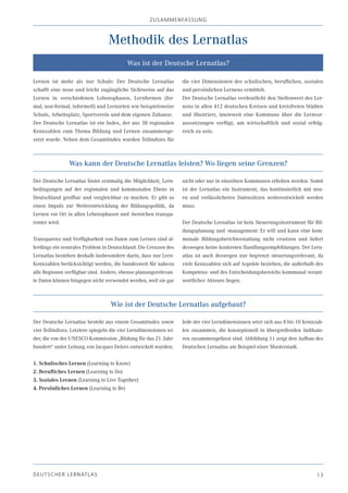 zU SA m m EN fA SSU N g



                                  Methodik des Lernatlas
                                          Was ist der Deutsche Lernatlas?

Lernen ist mehr als nur Schule: Der Deutsche Lernatlas             die vier Dimensionen des schulischen, beruflichen, sozialen
schafft eine neue und leicht zugängliche Sichtweise auf das        und persönlichen Lernens ermittelt.
Lernen in verschiedenen Lebensphasen, Lernformen (for-             Der Deutsche Lernatlas verdeutlicht den Stellenwert des Ler-
mal, non-formal, informell) und Lernorten wie beispielsweise       nens in allen 412 deutschen Kreisen und kreisfreien Städten
Schule, Arbeitsplatz, Sportverein und dem eigenen Zuhause.         und illustriert, inwieweit eine Kommune über die Lernvor-
Der Deutsche Lernatlas ist ein Index, der aus 38 regionalen        aussetzungen verfügt, um wirtschaftlich und sozial erfolg-
Kennzahlen zum Thema Bildung und Lernen zusammenge-                reich zu sein.
setzt wurde. Neben dem Gesamtindex wurden Teilindizes für



                 Was kann der Deutsche Lernatlas leisten? Wo liegen seine Grenzen?

Der Deutsche Lernatlas bietet erstmalig die Möglichkeit, Lern-     nicht oder nur in einzelnen Kommunen erhoben werden. Somit
bedingungen auf der regionalen und kommunalen Ebene in             ist der Lernatlas ein Instrument, das kontinuierlich mit neu-
Deutschland greifbar und vergleichbar zu machen. Er gibt so        en und verlässlicheren Datensätzen weiterentwickelt werden
einen Impuls zur Weiterentwicklung der Bildungspolitik, da         muss.
Lernen vor Ort in allen Lebensphasen und -bereichen transpa-
renter wird.                                                       Der Deutsche Lernatlas ist kein Steuerungsinstrument für Bil-
                                                                   dungsplanung und -management: Er will und kann eine kom-
Transparenz und Verfügbarkeit von Daten zum Lernen sind al-        munale Bildungsberichterstattung nicht ersetzen und liefert
lerdings ein zentrales Problem in Deutschland: Die Grenzen des     deswegen keine konkreten Handlungsempfehlungen. Der Lern-
Lernatlas bestehen deshalb insbesondere darin, dass nur Lern-      atlas ist auch deswegen nur begrenzt steuerungsrelevant, da
Kennzahlen berücksichtigt werden, die bundesweit für nahezu        viele Kennzahlen sich auf Aspekte beziehen, die außerhalb des
alle Regionen verfügbar sind. Andere, ebenso planungsrelevan-      Kompetenz- und des Entscheidungsbereichs kommunal verant-
te Daten können hingegen nicht verwendet werden, weil sie gar      wortlicher Akteure liegen.



                                   Wie ist der Deutsche Lernatlas aufgebaut?

Der Deutsche Lernatlas besteht aus einem Gesamtindex sowie         Jede der vier Lerndimensionen setzt sich aus 8 bis 10 Kennzah-
vier Teilindizes. Letztere spiegeln die vier Lerndimensionen wi-   len zusammen, die konzeptionell in übergreifenden Indikato-
der, die von der UNESCO-Kommission „Bildung für das 21. Jahr-      ren zusammengefasst sind. Abbildung 11 zeigt den Aufbau des
hundert“ unter Leitung von Jacques Delors entwickelt wurden:       Deutschen Lernatlas am Beispiel einer Musterstadt.

1. Schulisches Lernen (Learning to Know)
2. Berufliches Lernen (Learning to Do)
3. Soziales Lernen (Learning to Live Together)
4. Persönliches Lernen (Learning to Be)




DE U T S C H E R L E R NAT LA S                                                                                               13
 