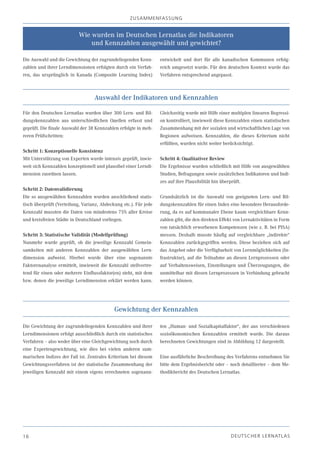 z USA m m EN fA SSU N g


                           Wie wurden im Deutschen Lernatlas die Indikatoren
                               und Kennzahlen ausgewählt und gewichtet?

Die Auswahl und die Gewichtung der zugrundeliegenden Kenn-        entwickelt und dort für alle kanadischen Kommunen erfolg-
zahlen und ihrer Lerndimensionen erfolgten durch ein Verfah-      reich umgesetzt wurde. Für den deutschen Kontext wurde das
ren, das ursprünglich in Kanada (Composite Learning Index)        Verfahren entsprechend angepasst.



                                  Auswahl der Indikatoren und Kennzahlen

Für den Deutschen Lernatlas wurden über 300 Lern- und Bil-        Gleichzeitig wurde mit Hilfe einer multiplen linearen Regressi-
dungskennzahlen aus unterschiedlichen Quellen erfasst und         on kontrolliert, inwieweit diese Kennzahlen einen statistischen
geprüft. Die finale Auswahl der 38 Kennzahlen erfolgte in meh-    Zusammenhang mit der sozialen und wirtschaftlichen Lage von
reren Prüfschritten:                                              Regionen aufweisen. Kennzahlen, die dieses Kriterium nicht
                                                                  erfüllten, wurden nicht weiter berücksichtigt.
Schritt 1: Konzeptionelle Konsistenz
Mit Unterstützung von Experten wurde intensiv geprüft, inwie-     Schritt 4: Qualitativer Review
weit sich Kennzahlen konzeptionell und plausibel einer Lerndi-    Die Ergebnisse wurden schließlich mit Hilfe von ausgewählten
mension zuordnen lassen.                                          Studien, Befragungen sowie zusätzlichen Indikatoren und Indi-
                                                                  zes auf ihre Plausibilität hin überprüft.
Schritt 2: Datenvalidierung
Die so ausgewählten Kennzahlen wurden anschließend statis-        Grundsätzlich ist die Auswahl von geeigneten Lern- und Bil-
tisch überprüft (Verteilung, Varianz, Abdeckung etc.). Für jede   dungskennzahlen für einen Index eine besondere Herausforde-
Kennzahl mussten die Daten von mindestens 75% aller Kreise        rung, da es auf kommunaler Ebene kaum vergleichbare Kenn-
und kreisfreien Städte in Deutschland vorliegen.                  zahlen gibt, die den direkten Effekt von Lernaktivitäten in Form
                                                                  von tatsächlich erworbenen Kompetenzen (wie z. B. bei PISA)
Schritt 3: Statistische Validität (Modellprüfung)                 messen. Deshalb musste häufig auf vergleichbare „indirekte“
Nunmehr wurde geprüft, ob die jeweilige Kennzahl Gemein-          Kennzahlen zurückgegriffen werden. Diese beziehen sich auf
samkeiten mit anderen Kennzahlen der ausgewählten Lern-           das Angebot oder die Verfügbarkeit von Lernmöglichkeiten (In-
dimension aufweist. Hierbei wurde über eine sogenannte            frastruktur), auf die Teilnahme an diesen Lernprozessen oder
Faktorenanalyse ermittelt, inwieweit die Kennzahl stellvertre-    auf Verhaltensweisen, Einstellungen und Überzeugungen, die
tend für einen oder mehrere Einflussfaktor(en) steht, mit dem     unmittelbar mit diesen Lernprozessen in Verbindung gebracht
bzw. denen die jeweilige Lerndimension erklärt werden kann.       werden können.




                                            Gewichtung der Kennzahlen

Die Gewichtung der zugrundeliegenden Kennzahlen und ihrer         ten „Human- und Sozialkapitalfaktor“, der aus verschiedenen
Lerndimensionen erfolgt ausschließlich durch ein statistisches    sozioökonomischen Kennzahlen ermittelt wurde. Die daraus
Verfahren – also weder über eine Gleichgewichtung noch durch      berechneten Gewichtungen sind in Abbildung 12 dargestellt.
eine Expertengewichtung, wie dies bei vielen anderen sum-
marischen Indizes der Fall ist. Zentrales Kriterium bei diesem    Eine ausführliche Beschreibung des Verfahrens entnehmen Sie
Gewichtungsverfahren ist der statistische Zusammenhang der        bitte dem Ergebnisbericht oder – noch detaillierter – dem Me-
jeweiligen Kennzahl mit einem eigens errechneten sogenann-        thodikbericht des Deutschen Lernatlas.




16                                                                                                   D EU TSC H ER L ERN ATLAS
 