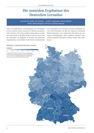 z USA m m EN fA SSU N g



                                       Die zentralen Ergebnisse des
                                           Deutschen Lernatlas
                                  Lernen ist mehr als Schule – große regionale Unterschiede
                                          beim lebenslangen Lernen in Deutschland

Sollen die Möglichkeiten und Bedingungen für lebenslanges                           usw. Die Ergebnisse des Deutschen Lernatlas ermöglichen aus
Lernen verbessert werden, brauchen wir hierfür eine ganzheit-                       einer neuen Perspektive, die über den Aspekt der schulischen
liche Sichtweise. Wir wollen sämtliche Lebensphasen, Lernfor-                       Bildung hinausgeht, eine vergleichende Betrachtung der regi-
men und Lernorte in den Blick nehmen. Denn wir lernen auch                          onalen Lernbedingungen, wobei erhebliche regionale Unter-
am Arbeitsplatz, als Mitglieder in Vereinen oder politischen                        schiede innerhalb Deutschlands sichtbar werden (siehe Abbil-
Organisationen, in der Familie, in der Freizeit, im Kirchenchor                     dung 1).


Abbildung 1: Gesamtindex Deutscher Lernatlas
Indexwerte

10         20           30           40           50           60     70
Je dunkler die Farbwerte, desto besser sind die Lernbedingungen.
Die Darstellung der Ergebnisse erfolgt auf Basis des Gebietsstandes
vom 01.01.2010; die Kreisgebietsreform 2011 in Mecklenburg-
Vorpommern konnte nicht mehr berücksichtigt werden




4                                                                                                                   D EU TSC H ER L ERN ATLAS
 