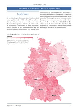 zU SA m m EN fA SSU N g


                               Unterschiede zwischen Ost und West beim „Sozialen Lernen“

                                                                                    der Wende und der Auflösung der staatlich organisierten En-
                              Soziales Lernen                                       gagementstrukturen der DDR entwickelte sich in den neuen
                                                                                    Bundesländern nur langsam eine neue, eigenständige Engage-
In der Dimension „Soziales Lernen“ zeigt sich für Deutschland                       mentkultur. Allerdings gibt es einzelne Bereiche des sozialen
ein ausgeprägtes West-Ost-Gefälle (siehe Abbildung 4). Beson-                       Engagements, in denen kaum mehr Unterschiede zwischen
ders große Unterschiede gibt es bei den Indikatoren „soziales                       Ost und West bestehen – dazu zählt die Mitarbeit bei der Frei-
Engagement“ und „politische Teilnahme“. So liegt das sozia-                         willigen Feuerwehr oder dem Deutschen Roten Kreuz. Beim
le Engagement in vielen Regionen der neuen Bundesländer                             Engagement für Ältere schneiden die neuen Bundesländer so-
deutlich hinter dem der alten Bundesländer zurück, was den                          gar im Schnitt besser ab als die alten Bundesländer.
Befund des letzten Freiwilligensurveys 2009 bestätigt. Nach


Abbildung 4: Ergebniswerte in der Dimension „Soziales Lernen“
Indexwerte

20          30           40           50           60          70     80
Je dunkler die Farbwerte, desto besser sind die Lernbedingungen.
Die Darstellung der Ergebnisse erfolgt auf Basis des Gebietsstandes
vom 01.01.2010; die Kreisgebietsreform 2011 in Mecklenburg-
Vorpommern konnte nicht mehr berücksichtigt werden




DE U T S C H E R L E R NAT LA S                                                                                                                 7
 