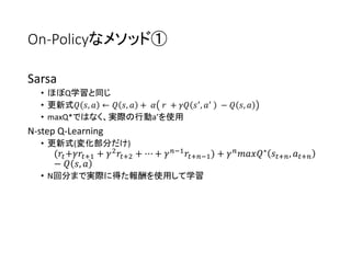 On-Policyなメソッド①
Sarsa
• ほぼQ学習と同じ
• 更新式𝑄 𝑠, 𝑎 ← 𝑄 𝑠, 𝑎 + 𝛼 𝑟 + 𝛾𝑄 𝑠′
, 𝑎′
− 𝑄 𝑠, 𝑎
• maxQ*ではなく、実際の行動a’を使用
N-step Q-Learning
• 更新式(変化部分だけ)
(𝑟𝑡+𝛾𝑟𝑡+1 + 𝛾2 𝑟𝑡+2 + ⋯ + 𝛾 𝑛−1 𝑟𝑡+𝑛−1) + 𝛾 𝑛 𝑚𝑎𝑥𝑄∗ 𝑠𝑡+𝑛, 𝑎 𝑡+𝑛
− 𝑄 𝑠, 𝑎
• N回分まで実際に得た報酬を使用して学習
 