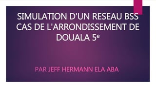SIMULATION D'UN RESEAU BSS
CAS DE L'ARRONDISSEMENT DE
DOUALA 5e
PAR JEFF HERMANN ELA ABA
 