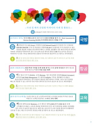 4
- 국내 및 해외 산업별 빅데이터 사례 및 활용도 -
(※ DLAB 의 산업별 커멘트와 중요 포인트 포함)
오랫동안 미군 (US Army), 미방위군 (US National Guard) 를 비롯한 미국 국방관련
ERP/BI/CRM/DW 구축 및 컨설팅을 경험한 DLAB 의 설립자겸 수석 컨설턴트로 있는
안광종 대표와 국방연구원 데이터 베이스 설계를 경험했던 전문 엔지니어들의 판단에
의하면 국방관련 빅데이터의 경우 장기간에 걸친 데이터 통합 및 DB 자료 분석을 중심으로
빅데이터 시스템 구축을 위해 풍부한 경험의 아키텍처의 통솔력이 요구된다고 피력하였다.
보안 및 설계 전문가와의 체계적인 협업, 하드웨어의 집중 투자와 유지 보수를 위한
장기적인 인력 투입이 매우 중요.
미국 항공 우주국 (NASA), 보잉 (Boeing), 영국 항공방위 산업체 (British Aerospace)
에서의 Task Order Management 시스템과 ConfigNet 구축을 경험했던 안 대표는
항공산업의 빅데이터는 분석 퀄리티 향상을 위한 데이터 시각화 그리고 분석 결과를
빠르게 적용할 수 있는 최적의 사내 커뮤니케이션 인프라가 관건이 될 것으로 예측하였다.
효과적인 커뮤니케이션을 위한 빅데이터 솔루션과 기존의 구축된 시스템의 협업을
위한 커스텀 작업이 매우 중요.
버클리 대학교( UC Berkeley), 조지 메이슨 대학 (GMU)에서 CRM/ BI 를 설계
구축했던 안 대표는 교육과 관련된 빅데이터의 경우 과거 데이터를 제대로 관리했을
경우 더욱 큰 효과가 있을것으로 예측 하고 있으며 각 교육기관별 데이터가 원활하게
공유될 수 있는 제도가 인사이트 발굴을 위한 밑거름이 될 것으로 판단하였다.
개인의 프라이버시 문제가 예상될 수 있기 때문에 데이터 수집 및 분석을 위한 법률적/
행정적인 서포트가 선행되는 것이 매우 중요.
[싱가포르/ 정부]: 국가 위협 요인에 대한 평가와 환경 변화를 탐지 하는 Risk Assessment &
…… Horizon Scanning [RAHS] 국가위험 관리시스템을 구축
[일본/ 전일본공수]: 탑승객과 수하물 등에 관한 분석을 통한 운항 안정성과 연비 제고를
……. 통한 연간 11 억엔의 비용 절감 예측
[한국/경기도교육청]: 도내 2 천여 초.중.고등학교와 학생, 교직원과 관련된 축적된 정보를
…………. 바탕으로 정책을 발굴하는 스마트 교육 계획
 